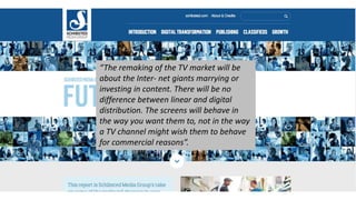 The remaking of the TV market will be 
about the Inter- net giants marrying or 
investing in content. There will be no 
difference between linear and digital 
distribution. The screens will behave in 
the way you want them to, not in the way 
a TV channel might wish them to behave 
for commercial reasons. 
 