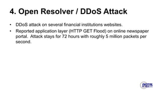 4. Open Resolver / DDoS Attack
• DDoS attack on several financial institutions websites.
• Reported application layer (HTTP GET Flood) on online newspaper
portal. Attack stays for 72 hours with roughly 5 million packets per
second.
 