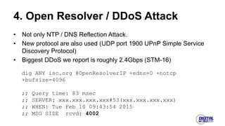 4. Open Resolver / DDoS Attack
• Not only NTP / DNS Reflection Attack.
• New protocol are also used (UDP port 1900 UPnP Simple Service
Discovery Protocol)
• Biggest DDoS we report is roughly 2.4Gbps (STM-16)
dig ANY isc.org @OpenResolverIP +edns=0 +notcp
+bufsize=4096
;; Query time: 83 msec
;; SERVER: xxx.xxx.xxx.xxx#53(xxx.xxx.xxx.xxx)
;; WHEN: Tue Feb 10 09:43:54 2015
;; MSG SIZE rcvd: 4002
 