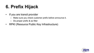6. Prefix Hijack
• If you are transit provider
– Make sure you check customer prefix before announce it.
– Do proper prefix & as filter
• RPKI (Resource Public Key Infrastructure)
 