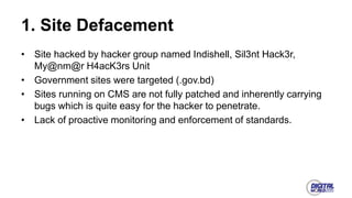 1. Site Defacement
• Site hacked by hacker group named Indishell, Sil3nt Hack3r,
My@nm@r H4acK3rs Unit
• Government sites were targeted (.gov.bd)
• Sites running on CMS are not fully patched and inherently carrying
bugs which is quite easy for the hacker to penetrate.
• Lack of proactive monitoring and enforcement of standards.
 