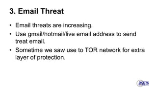 3. Email Threat
• Email threats are increasing.
• Use gmail/hotmail/live email address to send
treat email.
• Sometime we saw use to TOR network for extra
layer of protection.
 