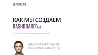 КАК МЫ СОЗДАЕМ
DASHBOARD’ы
МАКСИМ	КИРИЛЫЧЕВ
ИСПОЛНИТЕЛЬНЫЙ	ДИРЕКТОР
1
Чуть	больше	данных,	все	те	же	цели	
ZEPHYRLAB
 