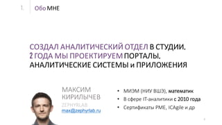 2
СОЗДАЛ АНАЛИТИЧЕСКИЙ ОТДЕЛ В СТУДИИ,
2 ГОДА МЫ ПРОЕКТИРУЕМПОРТАЛЫ,
АНАЛИТИЧЕСКИЕ СИСТЕМЫ и ПРИЛОЖЕНИЯ
Обо МНЕ
• МИЭМ (НИУ	ВШЭ),	математик
• В сфере	IT-аналитики	с	2010	года	
• Сертификаты	PME,	ICAgile и	др
max@zephyrlab.ru
МАКСИМ	
КИРИЛЫЧЕВ
ZEPHYRLAB
1.
 