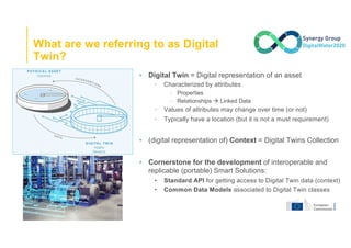 What are we referring to as Digital
Twin?
▪ Digital Twin = Digital representation of an asset
• Characterized by attributes
□ Properties
□ Relationships à Linked Data
• Values of attributes may change over time (or not)
• Typically have a location (but it is not a must requirement)
▪ (digital representation of) Context = Digital Twins Collection
▪ Cornerstone for the development of interoperable and
replicable (portable) Smart Solutions:
• Standard API for getting access to Digital Twin data (context)
• Common Data Models associated to Digital Twin classes
 