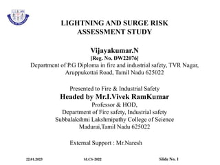 LIGHTNING AND SURGE RISK
ASSESSMENT STUDY
Vijayakumar.N
[Reg. No. DW22076]
Department of P.G Diploma in fire and industrial safety, TVR Nagar,
Aruppukottai Road, Tamil Nadu 625022
Presented to Fire & Industrial Safety
Headed by Mr.I.Vivek RamKumar
Professor & HOD,
Department of Fire safety, Industrial safety
Subbalakshmi Lakshmipathy College of Science
Madurai,Tamil Nadu 625022
External Support : Mr.Naresh
22.01.2023 SLCS-2022 Slide No. 1
 
