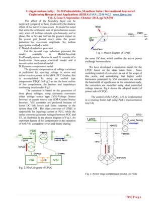 G.Jagan mohan reddy, Dr.M.Padmalalitha, M.sudheer babu / International Journal of
         Engineering Research and Applications (IJERA) ISSN: 2248-9622 www.ijera.com
                       Vol. 2, Issue 5, September- October 2012, pp.743-750
      The effect of the boundary layer can be
neglected compared to those produced by the shadow
effect of the tower in most cases . It should be noted
that while the arithmetic sum of perturbations occurs
only when all turbines operate synchonously and in
phase, this is the case that has the greatest impact on
the power grid (worst case), since the power
pulsation has maximum amplitude. So, turbine
aggregation method is valid.
C. Model of induction generator
     For the squirrel cage induction generator the
                                                                    Fig. 3. Phasor diagram of UPQC
model         available       in       Matlab/Simulink
SimPowerSystemsc libraries is used. It consists of a      the same DC–bus, which enables the active power
fourth–order state–space electrical model and a           exchange between them.
second–order mechanical model .
D. Dynamic compensator model                                  We have developed a simulation model for the
     The dynamic compensation of voltage variations       UPQC based on the ideas taken from . Since
is performed by injecting voltage in series and           switching control of converters is out of the scope of
active–reactive power in the MV6 (PCC) busbar; this       this work, and considering that higher order
is accomplished by using an unified type                  harmonics generated by VSI converters are outside
compensator UPQC. In Fig.2 we see the basic outline       the bandwidth of significance in the simulation study,
of this compensator; the busbars and impedances           the converters are modelled using ideal controlled
numbering is referred to Fig.1.                           voltage sources. Fig.4 shows the adopted model of
       The operation is based on the generation of        power side of UPQC.
three phase voltages, using electronic converters
either voltage source type (VSI–Voltage Source                  The control of the UPQC, will be implemented
Inverter) or current source type (CSI–Current Source      in a rotating frame dq0 using Park’s transformation
Inverter). VSI converter are preferred because of         (eq.3-4)
lower DC link losses and faster response in the
system than CSI . The shunt converter of UPQC is
responsible for injecting current at PCC, while the
series converter generates voltages between PCC and
U1, as illustrated in the phasor diagram of Fig.3. An
important feature of this compensator is the operation
of both VSI converters (series and shunt) sharing




Fig. 2. Block diagram of UPQC

                                                          Fig. 4. Power stage compensator model. AC Side




                                                                                                 745 | P a g e
 