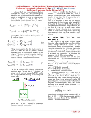 G.Jagan mohan reddy, Dr.M.Padmalalitha, M.sudheer babu / International Journal of
         Engineering Research and Applications (IJERA) ISSN: 2248-9622 www.ijera.com
                       Vol. 2, Issue 5, September- October 2012, pp.743-750
     In turnEd shuC∗ also contains the control action              It must be remarked that the absence of an
for the DC–bus voltage loop. This control loop will        external DC source in the UPQC bus, forces to
not interact with the fluctuating power compensation,      maintain zero–average power in the storage element
because its components are lower in frequency than         installed in that bus. This is accomplished by a
the flicker–band.The powers PshuC and QshuC are            proper design of DC voltage controller.
calculated in the rotating reference frame, as follows:    Also, it is necessary to note that the proposed
                                                           strategy cannot be implemented using other CUPS
                                                           devices like D–Statcom or DVR. The power buffer
                                                           concept may be implemented using a DStatcom, but
                                                           not using a DVR. On the other hand, voltage
                                                           regulacion during relatively large disturbances,
                                                           cannot be easily coped using reactive power only
                                                           from DStatcom; in this case, a DVR device is more
                                                           suitable.
Ignoring PCC voltage variation, these equations can
be written as follows.                                     IV.  SIMULATION                 RESULTS          AND
                                                           DISCUSSION
                                                                  The model of the power system scheme
                                                           illustrated in Fig.1, including the controllers with the
                                                           control strategy detailed in section III, was
                                                           implemented using Matlab/SimulinkR software.
                                                           Numerical simulations were performed to determine
Taking in consideration that the shunt converter is
based on a VSI, we need to generate adecuate               and then compensate voltage fluctuation due to wind
                                                           power variation, and voltage regulation problems due
voltages to obtain the currents in (6). This is achieved
                                                           to a sudden load connection. The simulation was
using the VSI model proposed in , leading to a linear
                                                           conducted with the following chronology:
relationship between the generated power and the
                                                           • at t = 0.0′′ the simulation starts with the series
controller voltages. The resu ltant equations are:
                                                           converter and the          DC–bus voltage controllers in
                                                           operation.
                                                           • at t = 0.5′′ the tower shadow effect starts;
                                                           • at t = 3.0′′ Q and P control loops(see Fig.6) are
                                                           enabled;
                                                           • at t = 6.0′′ L3 load is connected.
                                                           • at t = 6.0′′ L3 load is disconnected.
   P and Q control loops comprise proportional
                                                           A. Compensation of voltage fluctuation
controllers, while DC–bus loop, a PI controller. In
                                                                   Simulation results for 0 < t < 6 are shown in
summary, in the proposed strategy the UPQC can be
                                                           Fig.8. At t = 0.5′′ begins the cyclical power pulsation
seen as a “power buffer”, leveling the power injected
                                                           produced by the tower shadow effect. As was
into the power
                                                           mentioned, the tower shadow produces variation in
                                                           torque, and hence in the active and reactive WF
                                                           generated power. For nominal wind speed condition,
                                                           the power fluctuation frequency is f = 3.4Hz, and the
                                                           amplitude of the resulting voltage variation at PCC,
                                                           expressed as a percentage is:




                                                           This voltage fluctuation is seen in middle curve of
                                                           Fig.8 for 0.5 < t < 3.The fluctuation value is higher
                                                           than the maximum allowed by the IEC61000-4-15
             Fig. 7. Power buffer concept                  standard . This means that even in

system grid. The Fig.7 illustrates a conceptual
diagram of this mode of operation.



                                                                                                   747 | P a g e
 