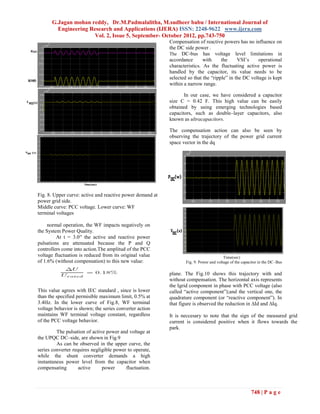 G.Jagan mohan reddy, Dr.M.Padmalalitha, M.sudheer babu / International Journal of
        Engineering Research and Applications (IJERA) ISSN: 2248-9622 www.ijera.com
                      Vol. 2, Issue 5, September- October 2012, pp.743-750
                                                           Compensation of reactive powers has no influence on
                                                           the DC side power .
                                                           The DC-bus has voltage level limitations in
                                                           accordance       with     the     VSI’s    operational
                                                           characteristics. As the fluctuating active power is
                                                           handled by the capacitor, its value needs to be
                                                           selected so that the “ripple” in the DC voltage is kept
                                                           within a narrow range.

                                                                  In our case, we have considered a capacitor
                                                           size C = 0.42 F. This high value can be easily
                                                           obtained by using emerging technologies based
                                                           capacitors, such as double–layer capacitors, also
                                                           known as ultracapacitors.

                                                           The compensation action can also be seen by
                                                           observing the trajectory of the power grid current
                                                           space vector in the dq




Fig. 8. Upper curve: active and reactive power demand at
power grid side.
Middle curve: PCC voltage. Lower curve: WF
terminal voltages

     normal operation, the WF impacts negatively on
the System Power Quality.
         At t = 3.0′′ the active and reactive power
pulsations are attenuated because the P and Q
controllers come into action.The amplitud of the PCC
voltage fluctuation is reduced from its original value                                   Time(sec)
of 1.6% (without compensation) to this new value:                  Fig. 9. Power and voltage of the capacitor in the DC–Bus

                                                           plane. The Fig.10 shows this trajectory with and
                                                           without compensation. The horizontal axis represents
                                                           the Igrid component in phase with PCC voltage (also
This value agrees with IEC standard , since is lower       called “active component”);and the vertical one, the
than the specified permisible maximum limit, 0.5% at       quadrature component (or “reactive component”). In
3.4Hz. In the lower curve of Fig.8, WF terminal            that figure is observed the reduction in ∆Id and ∆Iq.
voltage behavior is shown; the series converter action
maintains WF terminal voltage constant, regardless         It is neccesary to note that the sign of the measured grid
of the PCC voltage behavior.                               current is considered positive when it flows towards the
                                                           park.
         The pulsation of active power and voltage at
the UPQC DC–side, are shown in Fig.9
         As can be observed in the upper curve, the
series converter requires negligible power to operate,
while the shunt converter demands a high
instantaneus power level from the capacitor when
compensating        active     power      fluctuation.



                                                                                                        748 | P a g e
 