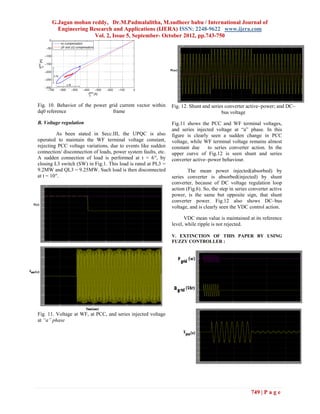 G.Jagan mohan reddy, Dr.M.Padmalalitha, M.sudheer babu / International Journal of
        Engineering Research and Applications (IJERA) ISSN: 2248-9622 www.ijera.com
                      Vol. 2, Issue 5, September- October 2012, pp.743-750




Fig. 10. Behavior of the power grid current vector within       Fig. 12. Shunt and series converter active–power; and DC–
dq0 reference                    frame                                                  bus voltage
B. Voltage regulation                                           Fig.11 shows the PCC and WF terminal voltages,
                                                                and series injected voltage at “a” phase. In this
          As been stated in Secc.III, the UPQC is also          figure is clearly seen a sudden change in PCC
operated to maintain the WF terminal voltage constant,          voltage, while WF terminal voltage remains almost
rejecting PCC voltage variations, due to events like sudden     constant due     to series converter action. In the
connection/ disconnection of loads, power system faults, etc.   upper curve of Fig.12 is seen shunt and series
A sudden connection of load is performed at t = 6′′, by         converter active–power behaviour.
closing L3 switch (SW) in Fig.1. This load is rated at PL3 =
9.2MW and QL3 = 9.25MW. Such load is then disconnected                  The mean power injected(absorbed) by
at t = 10′′.                                                    series converter is absorbed(injected) by shunt
                                                                converter, because of DC voltage regulation loop
                                                                action (Fig.6). So, the step in series converter active
                                                                power, is the same but opposite sign, that shunt
                                                                converter power. Fig.12 also shows DC–bus
                                                                voltage, and is clearly seen the VDC control action.

                                                                      VDC mean value is maintained at its reference
                                                                level, while ripple is not rejected.

                                                                V. EXTINCTION OF THIS PAPER BY USING
                                                                FUZZY CONTROLLER :




Fig. 11. Voltage at WF, at PCC, and series injected voltage
at “a” phase




                                                                                                       749 | P a g e
 