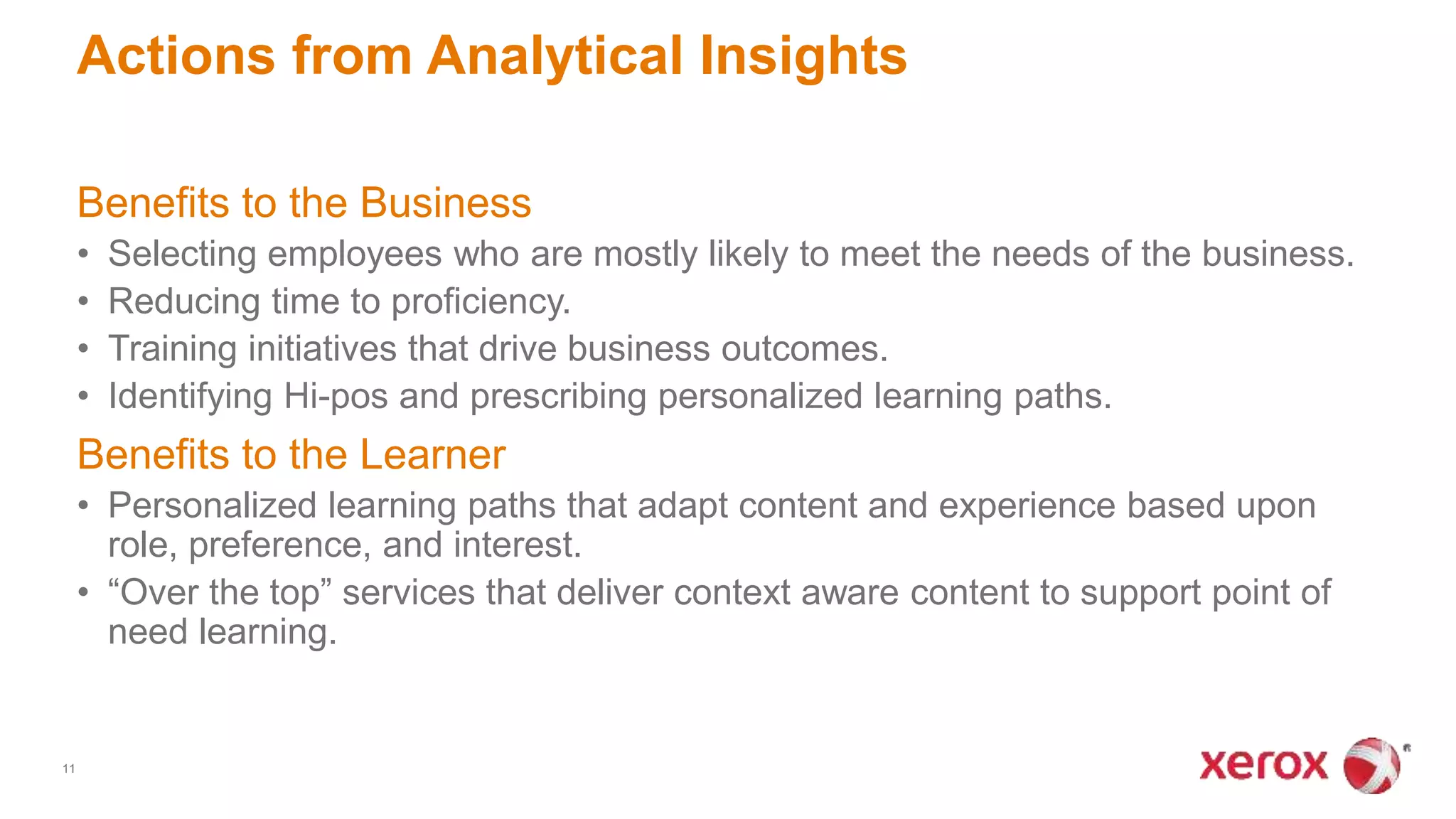 Benefits to the Business
• Selecting employees who are mostly likely to meet the needs of the business.
• Reducing time to proficiency.
• Training initiatives that drive business outcomes.
• Identifying Hi-pos and prescribing personalized learning paths.
Benefits to the Learner
• Personalized learning paths that adapt content and experience based upon
role, preference, and interest.
• “Over the top” services that deliver context aware content to support point of
need learning.
Actions from Analytical Insights
11
 