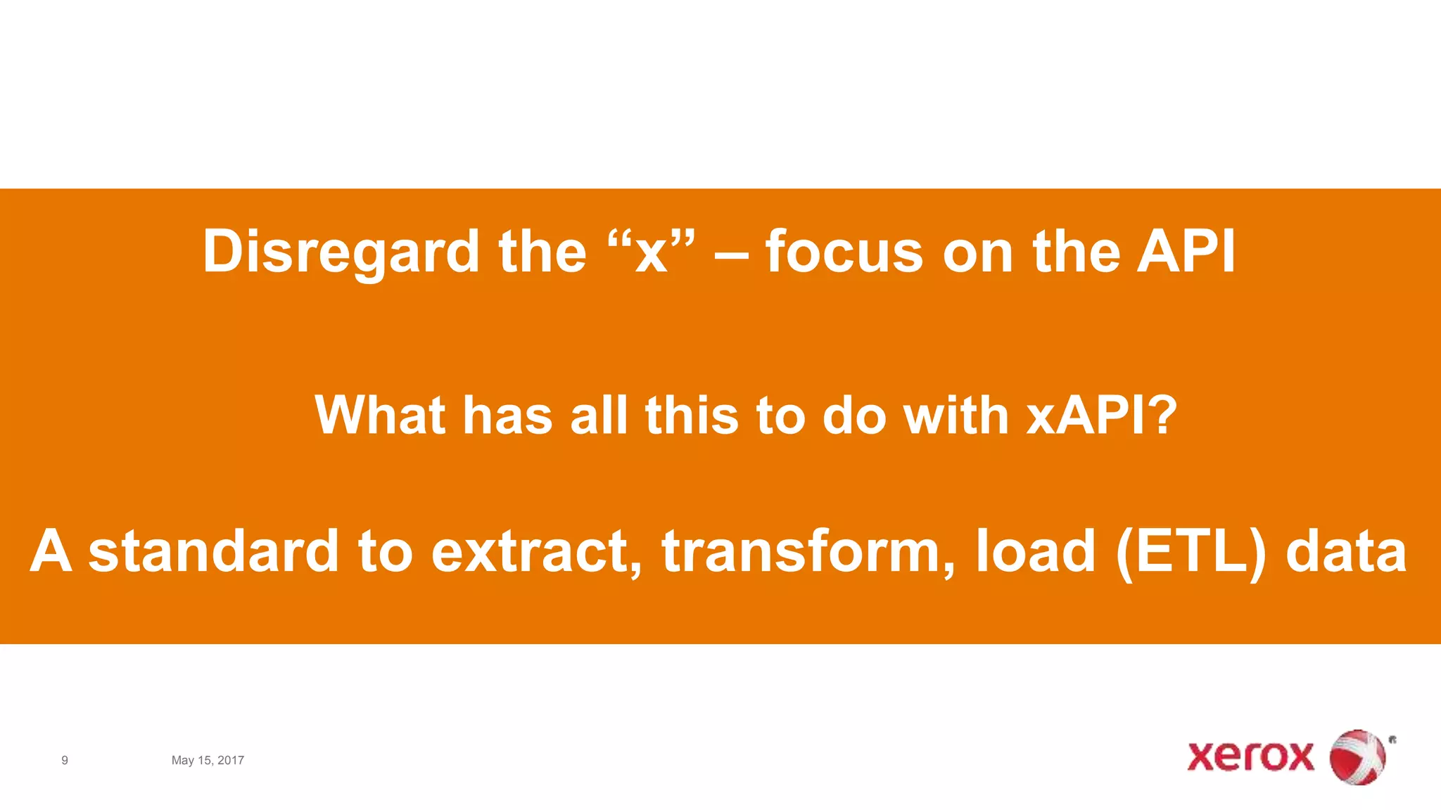 9 May 15, 2017
What has all this to do with xAPI?
Disregard the “x” – focus on the API
A standard to extract, transform, load (ETL) data
 