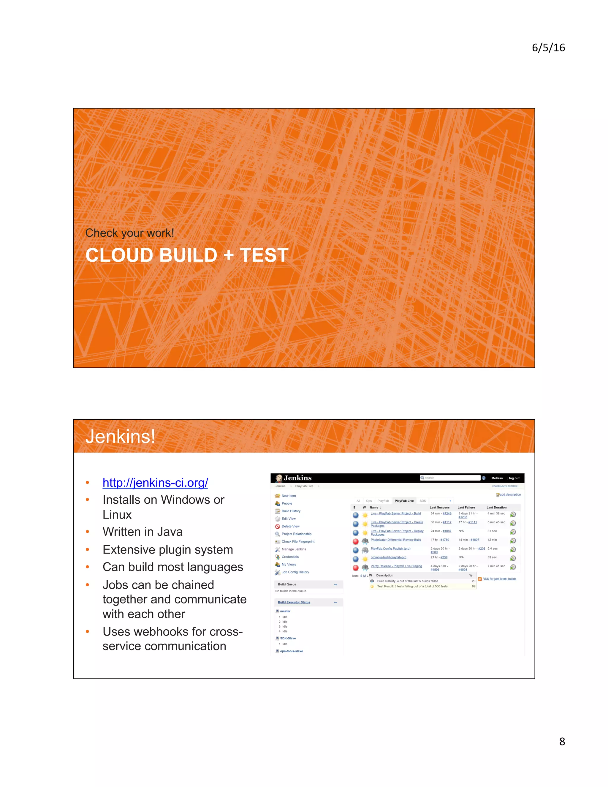 6/5/16	
8	
CLOUD BUILD + TEST
Check your work!
Jenkins!
•  http://jenkins-ci.org/
•  Installs on Windows or
Linux
•  Written in Java
•  Extensive plugin system
•  Can build most languages
•  Jobs can be chained
together and communicate
with each other
•  Uses webhooks for cross-
service communication
 