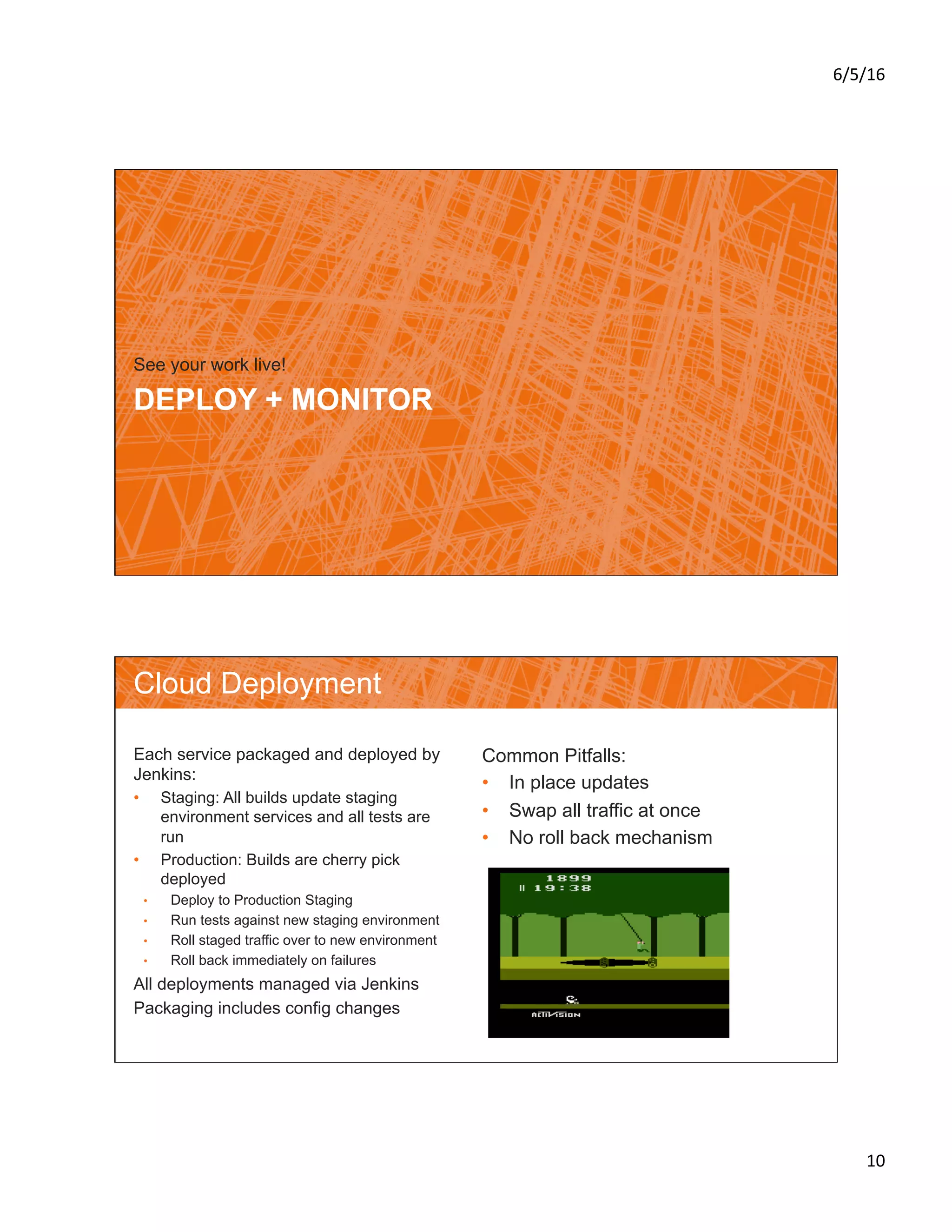 6/5/16	
10	
DEPLOY + MONITOR
See your work live!
Cloud Deployment
Each service packaged and deployed by
Jenkins:
•  Staging: All builds update staging
environment services and all tests are
run
•  Production: Builds are cherry pick
deployed
•  Deploy to Production Staging
•  Run tests against new staging environment
•  Roll staged traffic over to new environment
•  Roll back immediately on failures
All deployments managed via Jenkins
Packaging includes config changes
Common Pitfalls:
•  In place updates
•  Swap all traffic at once
•  No roll back mechanism
 