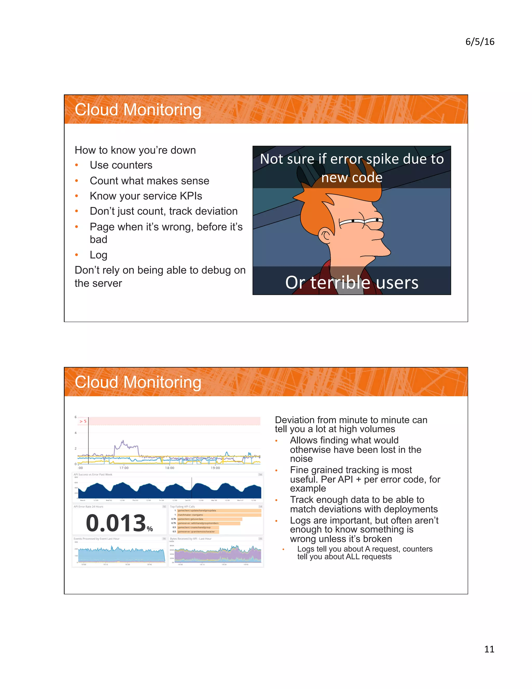 6/5/16	
11	
Cloud Monitoring
How to know you’re down
•  Use counters
•  Count what makes sense
•  Know your service KPIs
•  Don’t just count, track deviation
•  Page when it’s wrong, before it’s
bad
•  Log
Don’t rely on being able to debug on
the server
Not	sure	if	error	spike	due	to	
new	code	
Or	terrible	users	
Cloud Monitoring
Deviation from minute to minute can
tell you a lot at high volumes
•  Allows finding what would
otherwise have been lost in the
noise
•  Fine grained tracking is most
useful. Per API + per error code, for
example
•  Track enough data to be able to
match deviations with deployments
•  Logs are important, but often aren’t
enough to know something is
wrong unless it’s broken
•  Logs tell you about A request, counters
tell you about ALL requests
 