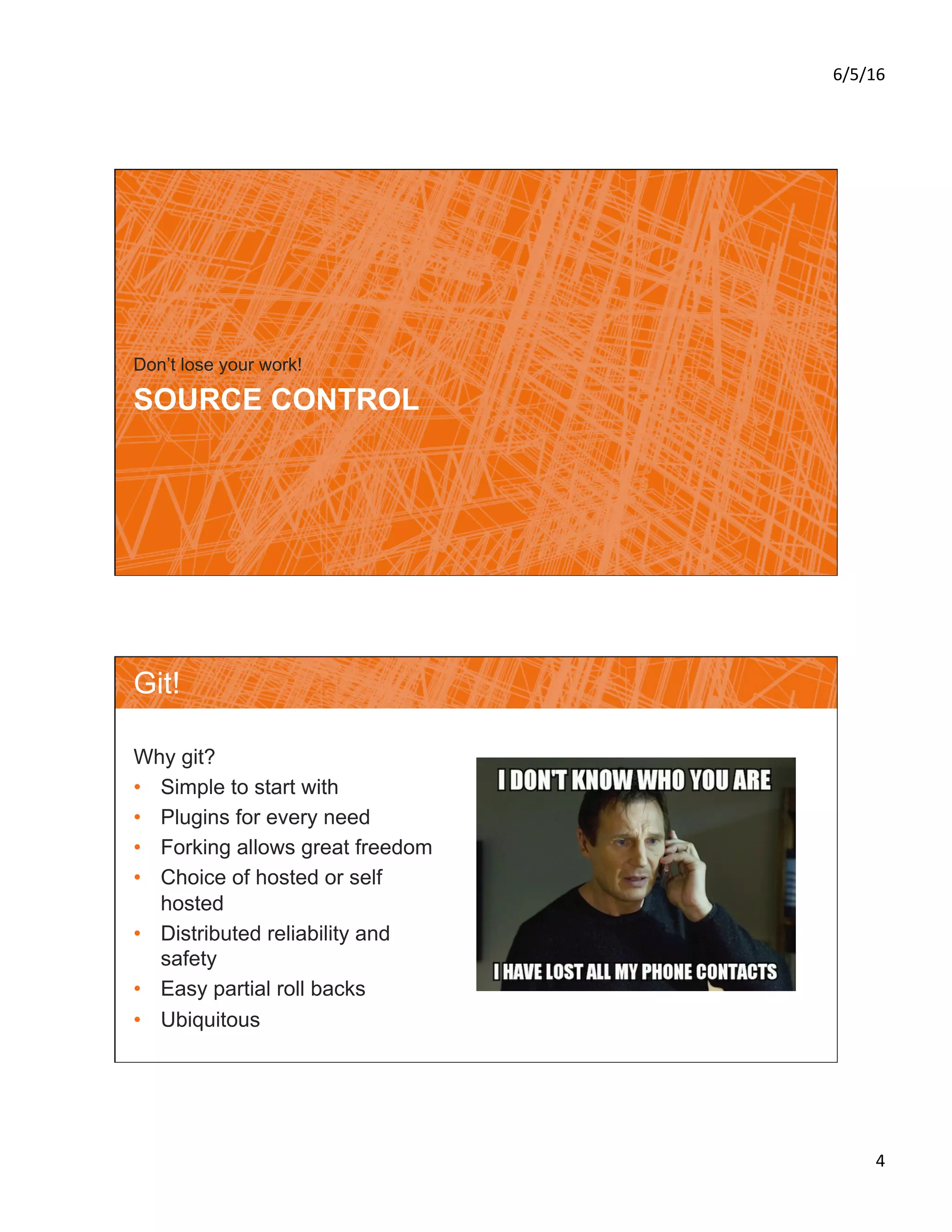 6/5/16	
4	
SOURCE CONTROL
Don’t lose your work!
Git!
Why git?
•  Simple to start with
•  Plugins for every need
•  Forking allows great freedom
•  Choice of hosted or self
hosted
•  Distributed reliability and
safety
•  Easy partial roll backs
•  Ubiquitous
 