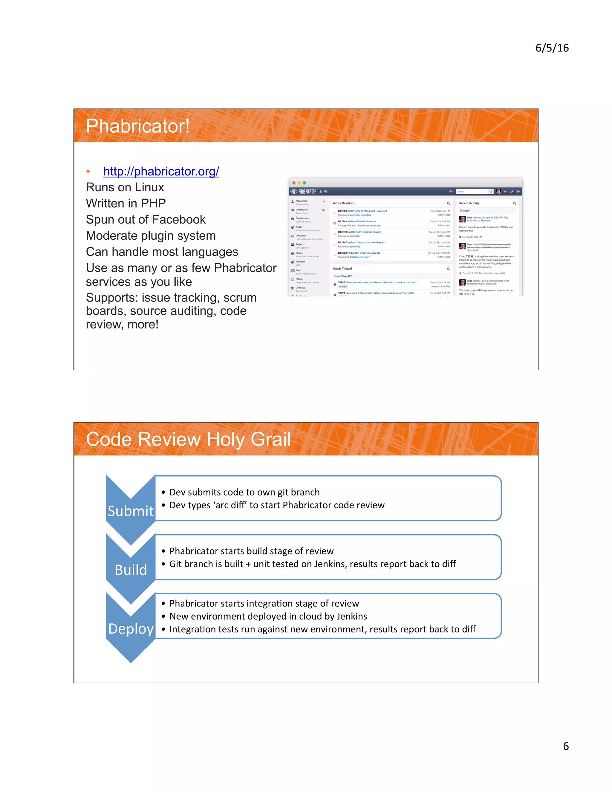 6/5/16	
6	
Phabricator!
•  http://phabricator.org/
Runs on Linux
Written in PHP
Spun out of Facebook
Moderate plugin system
Can handle most languages
Use as many or as few Phabricator
services as you like
Supports: issue tracking, scrum
boards, source auditing, code
review, more!
Code Review Holy Grail
Submit	
•  Dev	submits	code	to	own	git	branch	
•  Dev	types	‘arc	diﬀ’	to	start	Phabricator	code	review	
Build	
•  Phabricator	starts	build	stage	of	review	
•  Git	branch	is	built	+	unit	tested	on	Jenkins,	results	report	back	to	diﬀ	
Deploy	
•  Phabricator	starts	integra?on	stage	of	review	
•  New	environment	deployed	in	cloud	by	Jenkins	
•  Integra?on	tests	run	against	new	environment,	results	report	back	to	diﬀ	
 