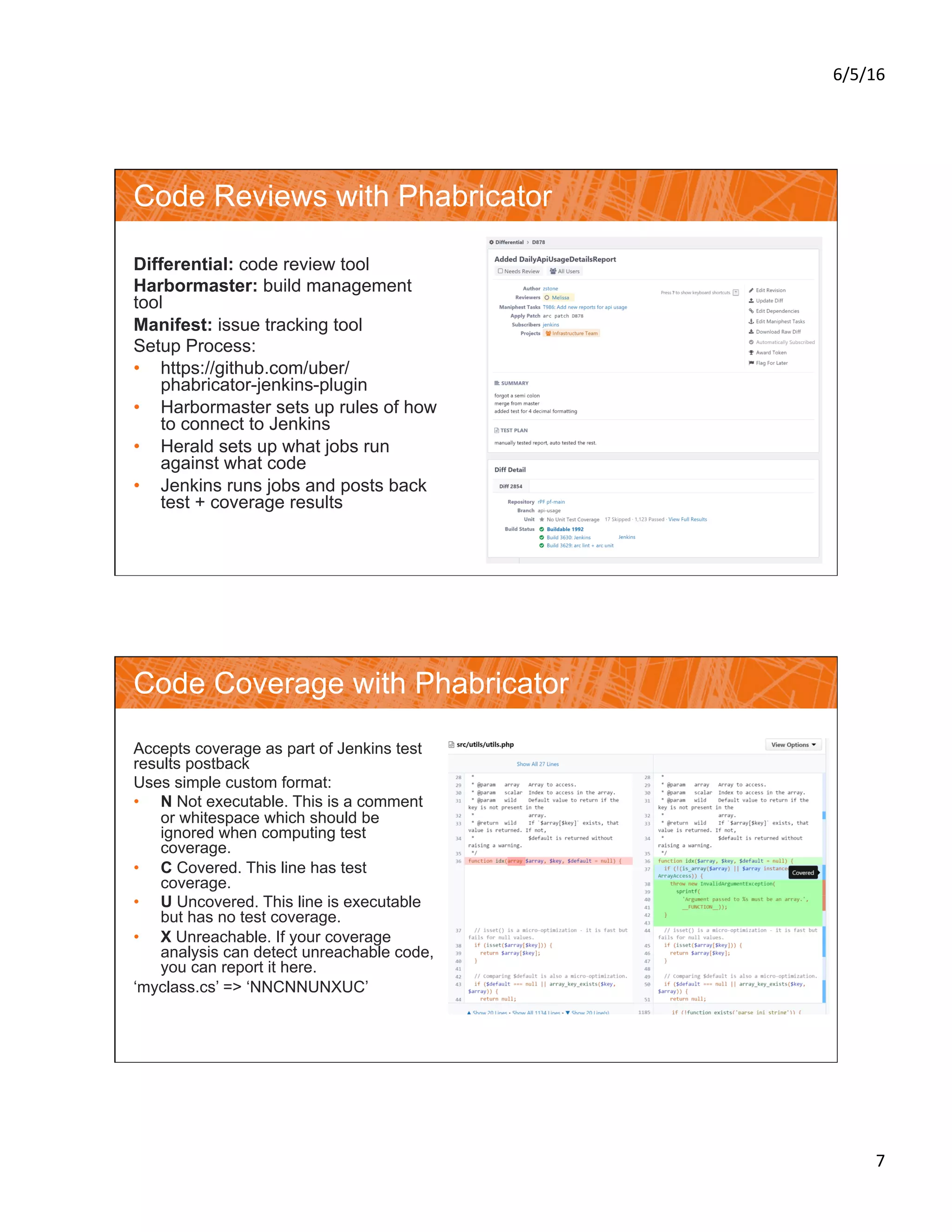 6/5/16	
7	
Code Reviews with Phabricator
Differential: code review tool
Harbormaster: build management
tool
Manifest: issue tracking tool
Setup Process:
•  https://github.com/uber/
phabricator-jenkins-plugin
•  Harbormaster sets up rules of how
to connect to Jenkins
•  Herald sets up what jobs run
against what code
•  Jenkins runs jobs and posts back
test + coverage results
Code Coverage with Phabricator
Accepts coverage as part of Jenkins test
results postback
Uses simple custom format:
•  N Not executable. This is a comment
or whitespace which should be
ignored when computing test
coverage.
•  C Covered. This line has test
coverage.
•  U Uncovered. This line is executable
but has no test coverage.
•  X Unreachable. If your coverage
analysis can detect unreachable code,
you can report it here.
‘myclass.cs’ => ‘NNCNNUNXUC’
 