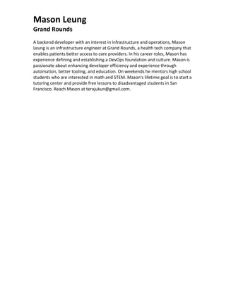 Mason Leung
Grand Rounds
A backend developer with an interest in infrastructure and operations, Mason
Leung is an infrastructure engineer at Grand Rounds, a health tech company that
enables patients better access to care providers. In his career roles, Mason has
experience defining and establishing a DevOps foundation and culture. Mason is
passionate about enhancing developer efficiency and experience through
automation, better tooling, and education. On weekends he mentors high school
students who are interested in math and STEM. Mason's lifetime goal is to start a
tutoring center and provide free lessons to disadvantaged students in San
Francisco. Reach Mason at terajukun@gmail.com.
 