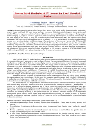 International Journal of Modern Engineering Research (IJMER)
www.ijmer.com Vol.3, Issue.2, March-April. 2013 pp-1212-1219 ISSN: 2249-6645
www.ijmer.com 1212 | Page
Mohammed Shoaib, 1
Prof V. Nagaraj2
1
Department Of Electrical &Electronics engineering,
2
Assoc.Prof. (Senior Scale), Manipal Institute of Technology, Manipal University, Manipal, India
Abstract: In many remote or underdeveloped areas, direct access to an electric grid is impossible and a photovoltaic
inverter system would make life much simpler and more convenient. With this in mind, this paper aims to design, and
simulate PV inverter in proteus professional software. This inverter system could be used as backup power during outages,
battery charging, or for typical household applications for rural especially. The principle is to adapt the output voltage of
the solar module to the battery by using the technique of pulse width modulation (PWM). The sinusoidal pulse width
modulated (PWM) waveform is generated from inverter in laboratory by 16 bit microprocessor through program developed
using a novel technique of direct modulation strategy .The key features of the system are a true 50Hz, 230Vsinusoidal
voltage output, a wide input range, and a power output of up to 350 watts. The overall goal is to design this system while
minimizing component costs.. In addition, inverters in the lower price range typically lack most of the features. solar home
lighting systems mostly comprises of solar panel, solar charger, battery & a inverter, The main motivation of this paper or
the uniqueness of this project is to combine both the solar charger as well as inverter together to ATMEGA 32 RISC based
which works up to 16MIBS which reduces the cost as well as the system becomes compact.
Keywords: Pv, Pwm, Mcu, Proteus, Dpwm, Pwm Charger.
I. Introduction
India s off-grid solar (PV) market has three major segments: captive power plants (where the majority of generation
is consumed at the source), telecom towers, and rural electrification. The market potential for these PV segments has created
an off grid solar market in India. India like other developing countries has made tremendous progress in producing energy in
agriculture sectors. However, it lags behind in meeting the entire energy demand in remote rural and its nearby suburban or
urban areas. As a result, our country is facing acute shortage of power especially in those village areas where utility grids are
either not available or its further extension is not possible due to costly affair. Even in the sub-urban or urban area of these
villages where utility grids are available, only 20% electricity is available for end users and so they lack such basics of
human need as lighting, irrigation, communication, primary health care facility, safe drinking water, education etc.
Renewable energy is the only feasible option to electrify these villages and its surrounding areas.
Along with increases of demand for the new energy, and the key technologies of use new energy sources is how to
integrate new energy into electrical energy. In this paper high computing speed, low-power single chip MCU ATMEGA 32
is used as the control chip, improve the inverter efficiency. This article also describes the structure of the inverter, control
methods, focuses on software design and finally summarized.
The primary function of a charge controller in a stand-alone PV system is to maintain the battery at highest possible
state of charge while protecting it from overcharge by the array and from over discharge by the loads [1]. Although some PV
systems can be effectively designed without the use of charge control, any system that has unpredictable loads, user
intervention, optimized or undersized battery storage (to minimize initial cost) typically requires a battery charge controller.
The algorithm or control strategy of a battery charge controller determines the effectiveness of battery charging and PV array
utilization, and ultimately the ability of the system to meet the load demands. Additional features such as temperature
compensation, alarms, meters, remote voltage sense loads and special algorithms can enhance the ability of a charge
controller to maintain the health and extend the lifetime of a battery, as well as providing an indication of operational status
to the system caretaker.
Important functions of battery charge controllers and system controls are to [2]:
 Prevent Battery Overcharge: to limit the energy supplied to the battery by the PV array when the battery becomes fully
charged.
 Prevent Battery Over discharge: to disconnect the battery from electrical loads when the battery reaches low state of
charge.
 Provide Load Control Functions: to automatically connect and disconnect an electrical load at a specified time, for
example operating a lighting load from sunset to sunrise.
 A series charge controller or series regulator disables further current flow into batteries when they are full. A shunt
charge controller or shunt regulator diverts excess electricity to an auxiliary or "shunt" load, such as an electric water
heater, when batteries are full.
Proteus Based Simulation of PV Inverter for Rural Electrical
Service
 