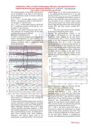 A.Rajashekar reddy, S.Swathi, S.Sadanandam, Md.Yasin / International Journal of
Engineering Research and Applications (IJERA) ISSN: 2248-9622 www.ijera.com
Vol. 3, Issue 3, May-Jun 2013, pp.741-745
744 | P a g e
The switching pattern of each IGBT inside inverter
can be formulated on the basis of error between
actual and reference current of inverter, which can
be explained as:
If IInva < (I*
Inva - hb) then upper switch S1 will be
OFF (P1 = 0) and lower switch S2 will be ON (P4 =
1) n the phase “a” leg of inverter.
If IInva > (I*
Inva - hb) then upper switch S1 will be ON
(P1 = 1) and lower switch S2 will be OFF (P4 = 0) n
the phase “a” leg of inverter.
where hb is the width of hysteresis band. On the
same principle, the switching pulses for the other
remaining three legs can be derived.
III.SIMULATION RESULTS
In order to verify the proposed control approach to
achieve multi-objectives for grid interfaced DG
systems connected to a 3-phase 4-wire network, an
extensive simulation study is carried out using
MATLAB/Simulink.
Fig. 4. Simulation results: (a) Grid voltages, (b)
Grid Currents (c) Unbalanced load currents, (d)
Inverter Currents.
A 4-leg current controlled voltage source inverter is
actively controlled to achieve balanced sinusoidal
grid currents at unity power factor (UPF) despite of
highly unbalanced nonlinear load at PCC under
varying renewable generating conditions. A RES
with variable output power is connected on the dc-
link of grid-interfacing inverter. An unbalanced 3-
phase 4-wire nonlinear load, whose unbalance,
harmonics, and reactive power need to be
compensated, is connected on PCC. The waveforms
of grid voltage (Va, Vb and Vc) grid currents (Ia, Ib,
Ic, In), unbalanced load currents (Ila, Ilb, Ilc, Iln), and
inverter currents (IInva, IInvb, IInvc, IInvn), are shown in
Fig.4. The corresponding active-reactive powers of
grid (Pgrid, Qgrid) load (Pload, Qload) and inverter (Pinv,
Qinv) are shown in Fig. 5. Positive values of grid
active-reactive powers and inverter active-reactive
powers imply that these powers ﬂow from grid side
towards PCC and from inverter towards PCC,
respectively.
The active and reactive powers absorbed
by the load are denoted by positive signs.
Initially, the grid-interfacing inverter is not
connected to the network (i.e., the load power
demand is totally supplied by the grid alone).
Therefore, before time t = 0.72 s, he grid current
proﬁle in Fig. 4(b) is identical to the load current
proﬁle of Fig. 4(c). At t = 0.72 s, the grid-
interfacing inverter is connected to the network. At
this instant the inverter starts injecting the current
in such a way that the proﬁle of grid current starts
changing from unbalanced non linear to balanced
sinusoidal current as shown in Fig. 4(b). As the
inverter also supplies the load neutral current
demand, the grid neutral current (In) becomes zero
after t = 0.72 s.
Fig. 5. Simulation results: (a) PQ-Grid, (b) PQ-
Load, (c) PQ-Inverter, (d) dc-link voltage.
At s, the inverter starts injecting active power
generated from RES(PRES ≈ Pinv) . Since the
generated power is more than the load power
demand the additional power is fedback to the grid.
The negative sign of Pgrid, after time 0.72 s suggests
that the grid is now receiving power from RES.
Moreover, the grid-interfacing inverter also
supplies the load reactive power demand locally.
Thus, once the inverter is in operation the grid only
supplies/receives fundamental active power.
At t = 0.82 s, the active power from RES is
increased to evaluate the performance of system
under variable power generation from RES. This
results in increased magnitude of inverter current.
As the load power demand is considered as
constant, this additional power generated from RES
 
