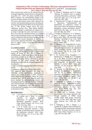 A.Rajashekar reddy, S.Swathi, S.Sadanandam, Md.Yasin / International Journal of
Engineering Research and Applications (IJERA) ISSN: 2248-9622 www.ijera.com
Vol. 3, Issue 3, May-Jun 2013, pp.741-745
745 | P a g e
ﬂows towards grid, which can be noticed from the
increased magnitude of grid current as indicated by
its proﬁle. At t = 0.92 s the power available from
RES is reduced. The corresponding change in the
inverter and grid currents can be seen from Fig. 4.
The active and reactive power ﬂows between the
inverter, load and grid during increase and decrease
of energy generation from RES can be noticed from
Fig. 5. The dc-link voltage across the grid-
interfacing inverter (Fig. 5(d)) during different
operating condition is maintained at constant level
in order to facilitate the active and reactive power
ﬂow. Thus from the simulation results, it is evident
that the grid-interfacing inverter can be effectively
used to compensate the load reactive power, current
unbalance and current harmonics in addition to
active power injection from RES. This enables the
grid to supply/ receive sinusoidal and balanced
power at UPF.
IV.CONCLUSION
This paper has presented a novel control of
an existing grid-interfacing inverter to improve the
quality of power at PCC for a 3-phase 4-
wireDGsystem. It has been shown that the grid-
inter-facing inverter can be effectively utilized for
power conditioning without affecting its normal
operation of real power transfer. The grid-
interfacing inverter with the proposed approach can
be utilized to:
i) inject real power generated from RES to the grid,
and/or,
ii) operate as a shunt Active Power Filter (APF).
This approach thus eliminates the need for
additional power conditioning equipment to
improve the quality of power at PCC. Extensive
MATLAB/Simulink simulation. When the power
generated from RES is more than the total load
power demand, the grid-interfacing inverter with
the proposed control approach not only fulﬁlls the
total load active and reactive power demand (with
harmonic compensation) but also delivers the
excess generated sinusoidal active power to the grid
at unity power factor.
REFERENCES
[1] J. M. Guerrero, L. G. de Vicuna, J. Matas,
M. Castilla, and J. Miret, “A wireless
controller to enhance dynamic
performance of parallel inverters in
distributed generation systems,” IEEE
Trans. Power Electron., vol. 19, no. 5, pp.
1205–1213, Sep. 2004.
[2] J. H. R. Enslin and P. J. M. Heskes,
“Harmonic interaction between a large
number of distributed power inverters and
the distribution network,” IEEE Trans.
Power Electron., vol. 19, no. 6, pp. 1586–
1593, Nov. 2004.
[3] U. Borup, F. Blaabjerg, and P. N. Enjeti,
“Sharing of nonlinear load in parallel-
connected three-phase converters,” IEEE
Trans. Ind. Appl., vol. 37, no. 6, pp. 1817–
1823, Nov./Dec. 2001.
[4] P. Jintakosonwit, H. Fujita, H. Akagi, and
S. Ogasawara, “Implementation and
performance of cooperative control of
shunt active ﬁlters for harmonic damping
throughout a power distribution system,”
IEEE Trans. Ind. Appl., vol. 39, no. 2, pp.
556–564, Mar./Apr. 2003.
[5] J. P. Pinto, R. Pregitzer, L. F. C. Monteiro,
and J. L. Afonso, “3-phase 4-wire shunt
active power ﬁlter with renewable energy
interface,” presented at the Conf. IEEE
Rnewable Energy & Power Quality,
Seville, Spain, 2007.
[6] F. Blaabjerg, R. Teodorescu,M. Liserre,
and A. V. Timbus, “Overview of control
and grid synchronization for distributed
power generation systems,” IEEE Trans.
Ind. Electron., vol. 53, no. 5, pp. 1398–
1409, Oct. 2006.
[7] J. M. Carrasco, L. G. Franquelo, J. T.
Bialasiewicz, E. Galván, R. C. P. Guisado,
M. Á. M. Prats, J. I. León, and N. M.
Alfonso, “Powerelectronic systems for the
grid integration of renewable energy
sources: A survey,” IEEE Trans. Ind.
Electron., vol. 53, no. 4, pp. 1002–1016,
Aug. 2006.
[8] B. Renders, K. De Gusseme, W. R.
Ryckaert, K. Stockman, L. Vandevelde,
and M. H. J. Bollen, “Distributed
generation for mitigating voltage dips in
low-voltage distribution grids,” IEEE
Trans. Power. Del., vol. 23, no. 3, pp.
1581–1588, Jul. 2008.
[9] V. Khadkikar, A. Chandra, A. O. Barry,
and T. D. Nguyen, “Application of UPQC
to protect a sensitive load on a polluted
distribution network,” in Proc. Annu.
Conf. IEEE Power Eng. Soc. Gen.
Meeting, 2006, pp. 867–872.
[10] M. Singh and A. Chandra, “Power
maximization and voltage sag/swell ride-
through capability of PMSG based
variable speed wind energy conversion
system,” in Proc. IEEE 34th Annu. Conf.
Indus. Electron. Soc., 2008, pp. 2206–
2211.
[11] P. Rodríguez, J. Pou, J. Bergas, J. I.
Candela, R. P. Burgos, and D. Boroyevich,
“Decoupled double synchronous reference
frame PLL for power converters control,”
IEEE Trans. Power Electron, vol. 22, no.
2, pp. 584–592, Mar. 2007.
 