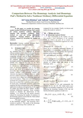 Ali Vatan-Khahan and Aaliyah Vatan-Khahan / International Journal of Engineering Research
and Applications (IJERA) ISSN: 2248-9622 www.ijera.com
Vol. 3, Issue 4, Jul-Aug 2013, pp.752-755
752 | P a g e
Comparison Between The Homotopy Analysis And Homotopy
Pad’s Method In Solve Nonlinear Ordinary Differential Equation
Ali Vatan-Khahan1
and Aaliyah Vatan-Khahan2
1
Mashhad Branch, Islamic Azad University, Mashhad, Iran
2
Mathematics Department, Ferdowsi University of Mashhad, Mashhad, Iran
Abstract
In this paper, we consider the homtopy
analysis method (HAM)and homtopy Pad’s medod
for solving nonlinear ordinary differential
equation with boundary conditions.. These
methods are used for solving deformation
equationAt homtopy analysis, the answer
accuracy reduced by increasing the number of
sentences
Keywords-: homtopy analysis; homtopy Pad’s;
differential equation; boundary conditions.
I. INTRODUCTION
Most problems in science and engineering
are nonlinear.Thus, it is important to develop
efficient methods to solve them. In the past decades,
with the fast development of high-quality symbolic
computing software, such as Maple, Mathematica
and Matlab, analytic as well as numerical techniques
for nonlinear differential equations have been
developed quickly. The homotopy analysis method
(HAM) first proposed by Liao in his Ph.D
dissertation, is an elegant method which has proved
its effectiveness and efficiency in solving many
types of nonlinear equations .Liao in his book
proved that HAM is a generalization of some
previously used techniques such as the δ-expansion
method, artificial small parameter method and
Adomian decomposition method. Moreover, unlike
previous analytic techniques, the HAM provides a
convenient way to adjust and control the region and
rate of convergence . There exist some techniques to
accelerate the convergence of a given series.Among
them, the so-called Pad´e method is widely applied.
In recent years, considerable interest in differential
equations has been stimulated due to their numerous
applications in physics and ngineering. In this paper,
we employ the HAM and Pad’s medod to solve
nonlinear differential equations. Some examples
areused to illustrate the effectiveness of this
methods . It is shown that the answer accuracy
reduced by increasing the number of sentences in
the homotopy analysis method But the Pade method
has an acceptable accuracy.
This paper is organized as follows. Details
of the homotopy analysis and homotopy Pad´e
methods in section 2. The results of the homotopy
analysis and Homotopy Pad´e methods are
compared for two example. Finally, we discuss and
analyse the results in section 3.
II. MODEL DETAILS
1. Homotopy Analysis Method
For convenience of the readers, we will
first present a brief description of the standard
HAM. To achieve our goal, let us assume the
nonlinear system of differential equations be in the
form of
],[0))(( baxxuN  (1)
where j is a nonlinear differential operator of
second order, x is independent variable and u is an
unknown function. For this problem the homotopy
equation can be written as follows:
)),(())(),(()1( 0 qxqNxuqxq  
(2)
where xϵ [a,b],qϵ [0,1] is an embedding parameter,
u0 is an initial guess of u,ℒ is linear differential
operator of second order, and φ(x,q) is the
homotopy series




1
0 )()(),(
m
m
m qxuxuqx (3)
That is assumed to be convergent on [0,1]. It easily
deduces that
0),(
!
1
)( 


 qm
m
m qx
qm
xu  (4)
When q=1, it holds
)()()()1,(
1
0 xuxuxux
m
m  


 (5)
that is a solution of (2), and consequently the
solution of (1), see [3]. The initial guess u0(x)
satisfies two boundary conditions of (1), see [3,4,8].
Referring the homotopy literature [3-8], one can
find the eformation equations of order m is:
1)]()([u 11m   mRxux mmm
(6)
Where
1,..,2,1)),((
!
1
0 


  mkqxN
qk
R q
k
k 
(7)
 