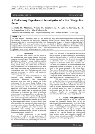 Nouby M. Ghazaly et al Int. Journal of Engineering Research and Applications
ISSN : 2248-9622, Vol. 3, Issue 6, Nov-Dec 2013, pp.735-744

RESEARCH ARTICLE

www.ijera.com

OPEN ACCESS

A Preliminary Experimental Investigation of a New Wedge Disc
Brake
Mostafa M. Makrahy, Nouby M. Ghazaly, K. A. Abd El-Gwwad, K. R.
Mahmoud and Ali M. Abd-El-Tawwab
Automotive and Tractor Eng. Dept., College of Engineering, Minia University, El-Minia – 61111, Egypt

ABSTRACT
This paper presents a preliminary study of a new wedge disc brake performance using a brake test rig that has
been recently developed at the Automotive Laboratory, Minia University, Egypt. First, the brake test rig is
designed and tested for conventional disc brake. Next, the mechanical structure of designed wedge disc brake is
presented. After that, some performance tests are conducted at different operation conditions. Finally,
comparison between conventional and novel disc brake are performed. Experimental results show that this novel
wedge disc brake can multiply the brake force 3.7 times of conventional disc brake at the same conditions.
Keywords: Brake test rig, brake performance, wedge disc brake

I.

Introduction

Nowadays, most vehicles use disc brakes as
they dissipate heat better hence reducing fade when
compared to drum brakes. The brake force and brake
shoe factor are affected by several conditions such as
the surface finishing, friction material, temperature,
sliding speed, water, and normal force in order to
these parameter effect on the friction coefficient. This
leads to the observation that the friction coefficient is
varies with the brake time. The brake system is a very
important component to vehicles and machinery
equipment in industries.
Research on brake performance has been
conducted using theoretical, numerical and
experimental
approaches.
The
experimental
approaches have been used to measure the brake
performance for the system during braking event.
However, the experiments are mostly expensive and
time consuming [1]. Over the years, experimental
approaches using brake dynamometers or on-road
tests have been widely used to examine the brake
performance, to investigate the effects of different
parameters and operating conditions, to understand the
characteristics of the brake system during braking
event and to verify possible solutions that can improve
the performance. Experimental methods are still play
an important role for a number of reasons. Firstly, they
offer more effective analysis tools than numerical or
purely theoretical methods. Secondly, diagnosis of the
cause of brake problems can often be found by
experimental tests. Finally, the verification of
solutions of simulation models can only be achieved
through experimental means [2-3].
A brake dynamometer or an inertial
dynamometer is used to test the performance of
braking systems, such as wear of the pads and rotors
and the amount of friction generated by the pads and

www.ijera.com

rotors. It is also used to test problems that occur in
braking systems. A brake dynamometer is designed to
duplicate the deceleration of a vehicle in a controlled
environment. It consists of a drive-train assembly and
an absorption unit. The drive-train assembly is
comprised of the motor, inertial disks and brake disk.
The motor is accelerated to the desired speed and then
disengaged to allow the assembly to run freely as a
result of the inertia generated by the inertial disks.
There are two designs for the brake dynamometer. The
first design is an inertia-type brake dynamometer that
has flywheel attached to it [4-6]. The second design is
a drag-type brake dynamometer that can only test
brake performance at a constant speed [7-12].
This paper presents a preliminary study of a
new wedge disc brake performance using a brake test
rig. The brake test rig is designed and constructed
using different sub-system. Conventional disc brake is
tested at different operation conditions. The structure
of designed wedge disc brake is presented. The
performance tests for the new wedge brake are
conducted.
Finally,
a
comparison
between
conventional and novel disc brake are performed.

II.

Brake Test-Rig Description

The main objectives of the test rig are to
measure the generated braking force at all the
operating and the design parameters of the disc brake
system. In addition to generate a kinetic energy that
could be overcome by the braking system. To achieve
these requirements the test rig is designed and
constructed. The main units of the test rig which are
shown in Fig.1 can be divided into: conventional
brake system, wedge brake assembly, assembly of
kinetic energy generation, assembly of applied force
generation and water injecting system.

735 | P a g e

 