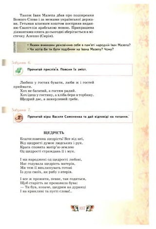 Також Іван Мазепа дбав про поширення
Божого Слова і за межами української держа­
ви. Гетьман власним коштом посприяв видан­
ню Євангелія арабською мовою. Прикрашена
діамантами книга до сьогодні зберігається в мі­
стечку Алеппо (Сирія).
•Якими вчинками увіковічнив себе в пам'яті народній Іван Мазепа?
• Чи хотів би ти бути подібним на Івана Мазепу? Чому?
Злб^лн н я б. ______________________________________
Прочитай прислів’я. Поясни їх зміст.
Любиш у гостях бувати, люби ж і гостей
приймати.
Хоч не багатий, а гостям радий.
Хоч їдеш у гостину, а хліба бери в торбину.
Щедрий дає, а зажерливий гребе.
3<ібодння 7. _______________________________________________________
^ Прочитай вірш Василя Симоненка та дай відповіді на питання.
ЩЕДРІСТЬ
Благословенна щедрість! Все від неї,
Від щедрості думок людських і рук.
Краса сповита матір’ю-землею
Од щедрості страждань її і мук.
І ми народжені од щедрості любові.
Нас годувала щедрість матерів,
Ми теж її вихлюпувать готові
Із душ своїх, як рибу з ятерів.
І все ж прожити, певне, так годиться,
Щоб старість не промовила бува:
— Ти був, козаче, щедрим на дурниці
І на крикливі та пусті слова!..
 