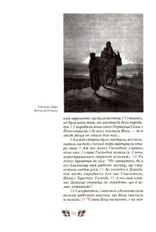 Гюстав Доре.
Втеча до Єгипту
ним зарученою, що була вагітна. 6 І сталось,
як були вони там, то настав їй день породи­
ти. 7 І породила вона свого Первенця Сина, і
Його сповила, і до ясел поклала Його, — бо в
заїзді місця не стало для них.»
8 А в тій стороні були паст ухи.які пиль
нували на полі, і нічної пори вартували ота­
ру свою. 9 Аж ось Ангол Господній з’явивсь
коло них, і слава Господня осяяла їх. І еони
перестрашились страхом великим... 10 Та
Ангол промовив до них: “Не лякайтесь, бо я
ось благовіщу вам радість велику, що ста­
неться людям усйч. II Бо сьогодні в Давидо­
вім міст і народився для вас Спаситель,
Який є Христос Господь. 12 А ось вам озна­
ка: Дит ину сповиту ви знайдете, що в яс­
лах лежатиме”.
131 осьраптом з'явилася зАнголом сила
велика небесного війська, що Бога хвалили
й каза-чи: 14 “Слава Богу на висоті, і на зем-
Щ п в &
 