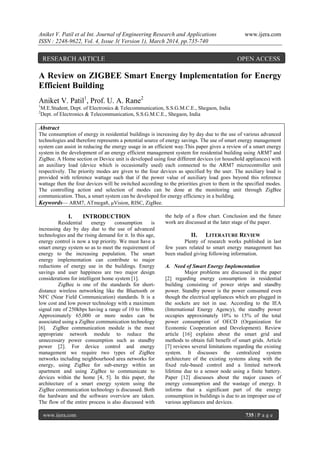 Aniket V. Patil et al Int. Journal of Engineering Research and Applications www.ijera.com
ISSN : 2248-9622, Vol. 4, Issue 3( Version 1), March 2014, pp.735-740
www.ijera.com 735 | P a g e
A Review on ZIGBEE Smart Energy Implementation for Energy
Efficient Building
Aniket V. Patil1
, Prof. U. A. Rane2
1
M.E.Student, Dept. of Electronics & Telecommunication, S.S.G.M.C.E., Shegaon, India
2
Dept. of Electronics & Telecommunication, S.S.G.M.C.E., Shegaon, India
Abstract
The consumption of energy in residential buildings is increasing day by day due to the use of various advanced
technologies and therefore represents a potential source of energy savings. The use of smart energy management
system can assist in reducing the energy usage in an efficient way.This paper gives a review of a smart energy
system in the development of an energy efficient management system for residential building using ARM7 and
ZigBee. A Home section or Device unit is developed using four different devices (or household appliances) with
an auxiliary load (device which is occasionally used) each connected to the ARM7 microcontroller unit
respectively. The priority modes are given to the four devices as specified by the user. The auxiliary load is
provided with reference wattage such that if the power value of auxiliary load goes beyond this reference
wattage then the four devices will be switched according to the priorities given to them in the specified modes.
The controlling action and selection of modes can be done at the monitoring unit through ZigBee
communication. Thus, a smart system can be developed for energy efficiency in a building.
Keywords— ARM7, ATmega8, μVision, RISC, ZigBee.
I. INTRODUCTION
Residential energy consumption is
increasing day by day due to the use of advanced
technologies and the rising demand for it. In this age,
energy control is now a top priority. We must have a
smart energy system so as to meet the requirement of
energy to the increasing population. The smart
energy implementation can contribute to major
reductions of energy use in the buildings. Energy
savings and user happiness are two major design
considerations for intelligent home system [1].
ZigBee is one of the standards for short-
distance wireless networking like the Bluetooth or
NFC (Near Field Communication) standards. It is a
low cost and low power technology with a maximum
signal rate of 250kbps having a range of 10 to 100m.
Approximately 65,000 or more nodes can be
associated using a ZigBee communication technology
[6]. ZigBee communication module is the most
appropriate network module to reduce the
unnecessary power consumption such as standby
power [2]. For device control and energy
management we require two types of ZigBee
networks including neighbourhood area networks for
energy, using ZigBee for sub-energy within an
apartment and using ZigBee to communicate to
devices within the home [4, 5]. In this paper, the
architecture of a smart energy system using the
ZigBee communication technology is discussed. Both
the hardware and the software overview are taken.
The flow of the entire process is also discussed with
the help of a flow chart. Conclusion and the future
work are discussed at the later stage of the paper.
II. LITERATURE REVIEW
Plenty of research works published in last
few years related to smart energy management has
been studied giving following information.
A. Need of Smart Energy Implementation
Major problems are discussed in the paper
[2] regarding energy consumption in residential
building consisting of power strips and standby
power. Standby power is the power consumed even
though the electrical appliances which are plugged in
the sockets are not in use. According to the IEA
(International Energy Agency), the standby power
occupies approximately 10% to 15% of the total
power consumption of OECD (Organization for
Economic Cooperation and Development). Review
article [16] explains about the smart grid and
methods to obtain full benefit of smart grids. Article
[7] reviews several limitations regarding the existing
system. It discusses the centralized system
architecture of the existing systems along with the
fixed rule-based control and a limited network
lifetime due to a sensor node using a finite battery.
Paper [12] discusses about the major causes of
energy consumption and the wastage of energy. It
informs that a significant part of the energy
consumption in buildings is due to an improper use of
various appliances and devices.
RESEARCH ARTICLE OPEN ACCESS
 