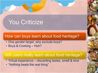 You Criticize
How can boys learn about food heritage?
• One gender target, why exclude boys?
• Boys & Cooking – Huh?
Will users really learn about food heritage?
• Virtual experience – discarding tastes, smell & time
• “Nothing beats the real thing”
 