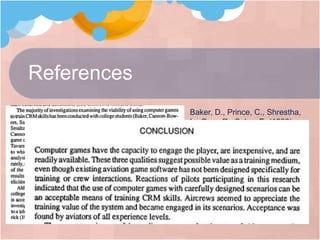 References
Baker, D., Prince, C., Shrestha,
L., Oser, R., Salas, E. (1993).
Aviation Computer Games for
Crew Resource Management
Training. The International
Journal of Aviation Psychology. 3
(2), 143-156
http://www.guardian.co.uk/technology/blog/
2009/may/06/games-microsoft
http://www.youtube.com/watch?v=k_V2AF
aerKo
 
