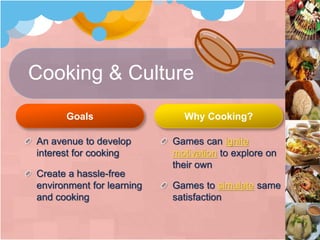 Cooking & Culture
Goals
An avenue to develop
interest for cooking
Create a hassle-free
environment for learning
and cooking
Why Cooking?
Games can ignite
motivation to explore on
their own
Games to simulate same
satisfaction
 
