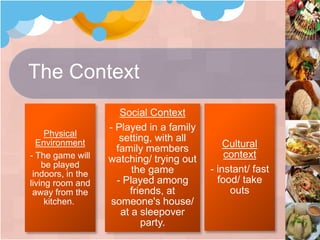 The Context
Physical
Environment
- The game will
be played
indoors, in the
living room and
away from the
kitchen.
Social Context
- Played in a family
setting, with all
family members
watching/ trying out
the game
- Played among
friends, at
someone's house/
at a sleepover
party.
Cultural
context
- instant/ fast
food/ take
outs
 