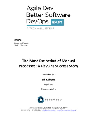DW5	
Concurrent	Session	
11/8/17	2:45	PM	
	
	
	
	
	
The	Mass	Extinction	of	Manual	
Processes:	A	DevOps	Success	Story	
	
Presented	by:	
	
Bill	Roberts		
Capital	One	
	
Brought	to	you	by:		
		
	
	
	
	
350	Corporate	Way,	Suite	400,	Orange	Park,	FL	32073		
888---268---8770	··	904---278---0524	-	info@techwell.com	-	https://www.techwell.com/		
	
 