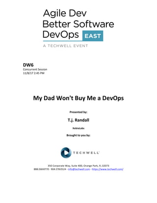 DW6	
Concurrent	Session	
11/8/17	2:45	PM	
	
	
	
	
	
My	Dad	Won't	Buy	Me	a	DevOps	
	
Presented	by:	
	
T.j.	Randall	
XebiaLabs	
	
Brought	to	you	by:		
		
	
	
	
	
350	Corporate	Way,	Suite	400,	Orange	Park,	FL	32073		
888---268---8770	··	904---278---0524	-	info@techwell.com	-	https://www.techwell.com/		
	
		
 