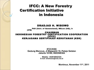 IFCC: A New Forestry
  Certification Initiative
            in Indonesia

                    DRADJAD H. WIBOWO
               PhD (Univ. of Queensland), MEcon (UQ), Ir
       (IPB)
                  CHAIRMAN
INDONESIAN FORESTRY CERTIFICATION COOPERATION
                    (IFCC)
    KERJASAMA SERTIFIKASI KEHUTANAN (KSK)




                        IFCC/KSK
       Gedung Marccus, Jl Majapahit 10, Petojo Selatan
                Jakarta 10160, INDONESIA
                         Mobile: +62818942324
                       E-mail: dhwibowo@indo.net.id



                                             Montreux, November 11th, 2011
 