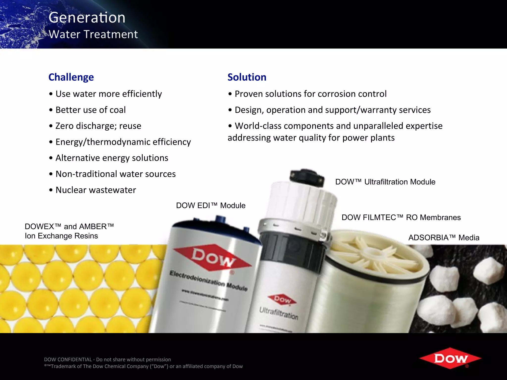 Challenge                                                              Solution
     • Use water more efficiently                                           • Proven solutions for corrosion control
     • Better use of coal                                                   • Design, operation and support/warranty services
     • Zero discharge; reuse                                                • World-class components and unparalleled expertise
     • Energy/thermodynamic efficiency                                      addressing water quality for power plants

     • Alternative energy solutions
     • Non-traditional water sources
                                                                                                       DOW™ Ultrafiltration Module
     • Nuclear wastewater
                                                        DOW EDI™ Module
                                                                                                        DOW FILMTEC™ RO Membranes
DOWEX™ and AMBER™
Ion Exchange Resins                                                                                                       ADSORBIA™ Media




    DOW CONFIDENTIAL - Do not share without permission
    ®™Trademark of The Dow Chemical Company (“Dow”) or an affiliated company of Dow                            12
 