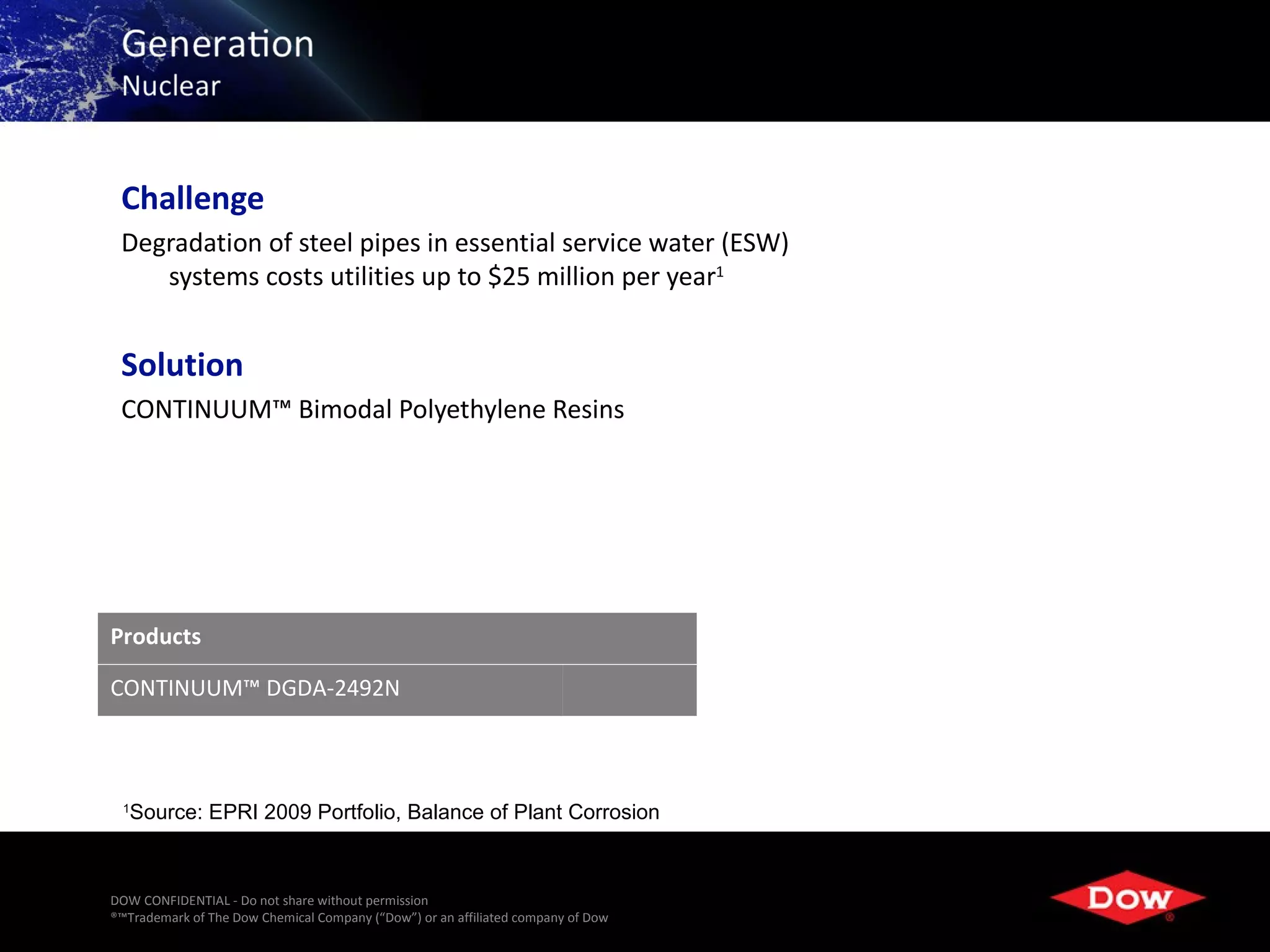 Challenge
 Degradation of steel pipes in essential service water (ESW)
    systems costs utilities up to $25 million per year1


 Solution
 CONTINUUM™ Bimodal Polyethylene Resins




Products

CONTINUUM™ DGDA-2492N



 1
   Source: EPRI 2009 Portfolio, Balance of Plant Corrosion



DOW CONFIDENTIAL - Do not share without permission
®™Trademark of The Dow Chemical Company (“Dow”) or an affiliated company of Dow   14
 