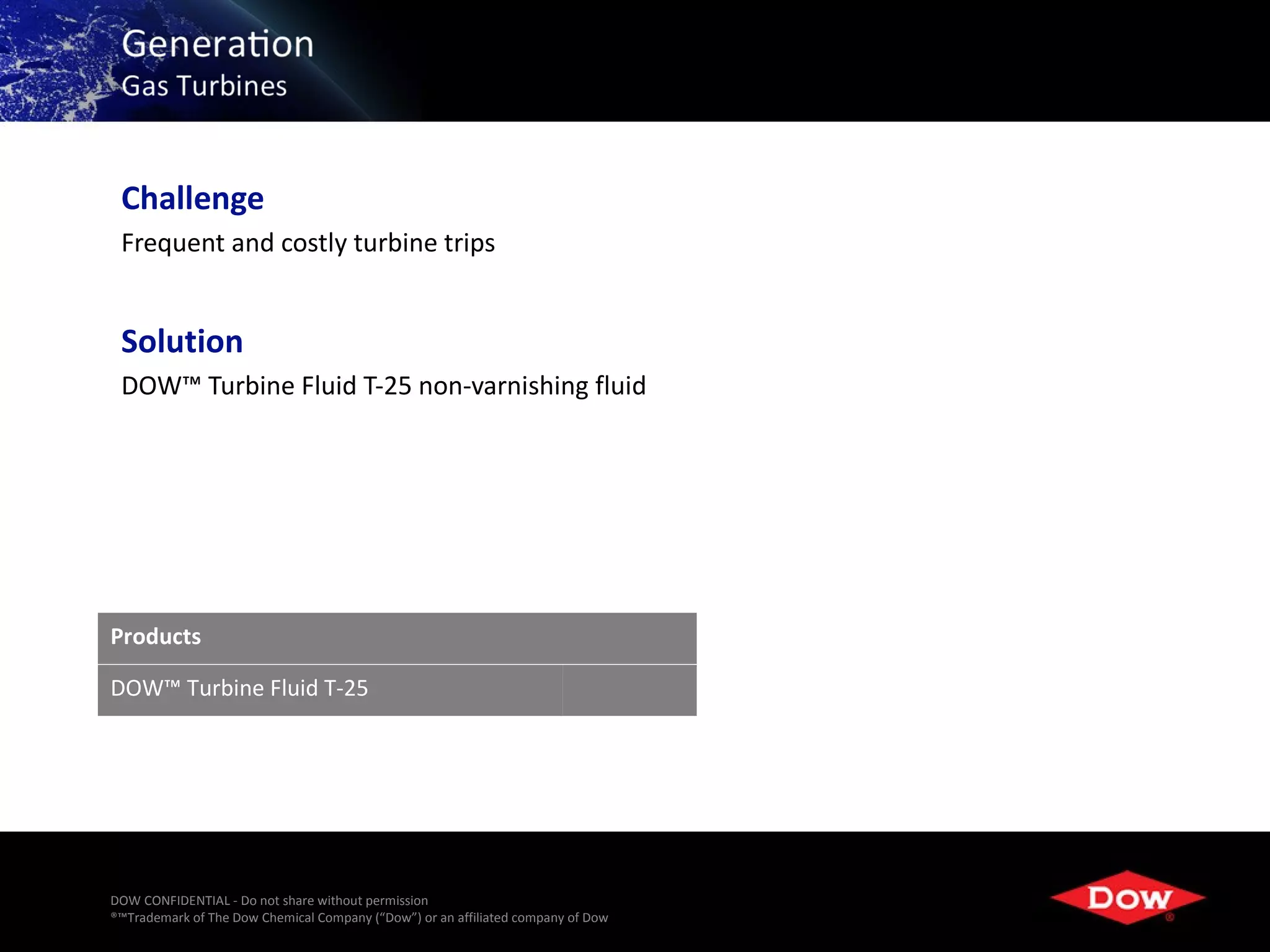 Challenge
 Frequent and costly turbine trips


 Solution
 DOW™ Turbine Fluid T-25 non-varnishing fluid




Products

DOW™ Turbine Fluid T-25




DOW CONFIDENTIAL - Do not share without permission
®™Trademark of The Dow Chemical Company (“Dow”) or an affiliated company of Dow   16
 