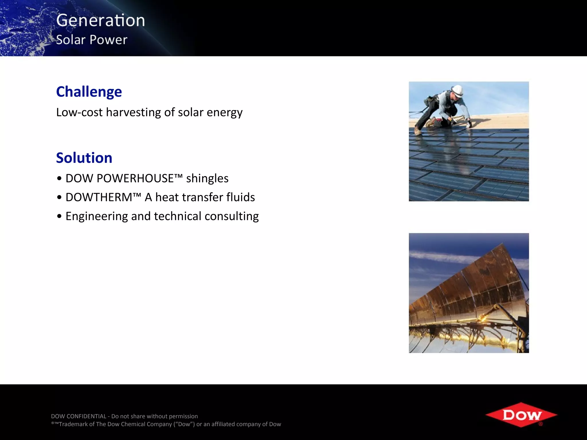 Challenge
 Low-cost harvesting of solar energy


 Solution
 • DOW POWERHOUSE™ shingles
 • DOWTHERM™ A heat transfer fluids
 • Engineering and technical consulting




DOW CONFIDENTIAL - Do not share without permission
®™Trademark of The Dow Chemical Company (“Dow”) or an affiliated company of Dow   17
 