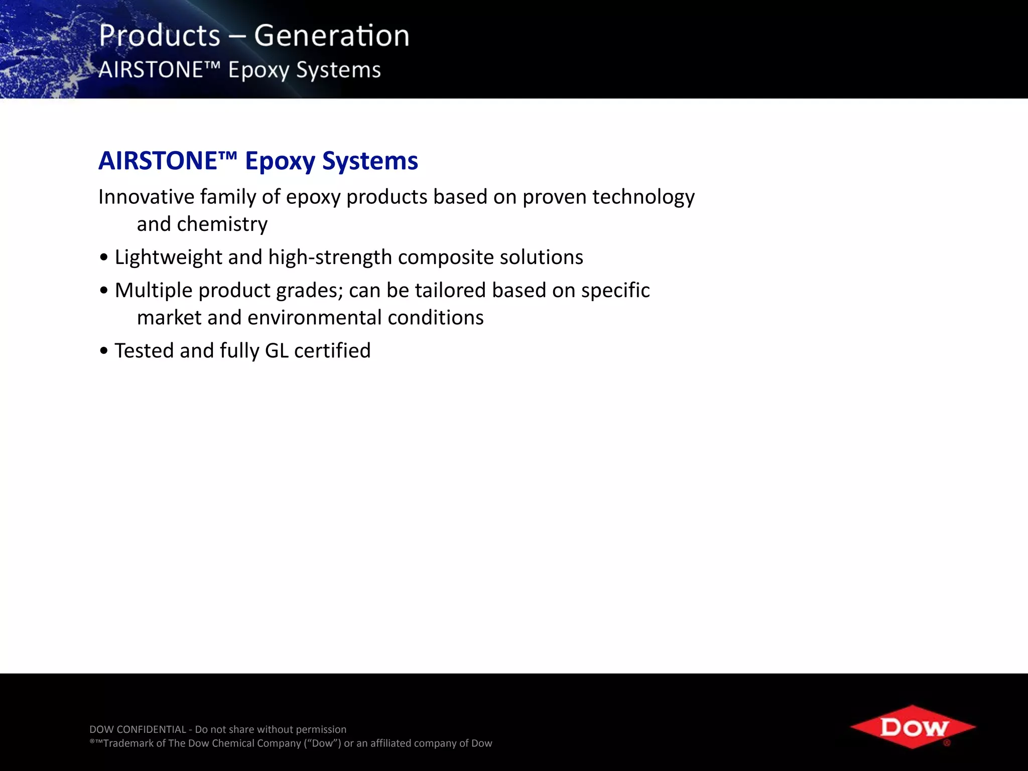 AIRSTONE™ Epoxy Systems
 Innovative family of epoxy products based on proven technology
      and chemistry
 • Lightweight and high-strength composite solutions
 • Multiple product grades; can be tailored based on specific
      market and environmental conditions
 • Tested and fully GL certified




DOW CONFIDENTIAL - Do not share without permission
®™Trademark of The Dow Chemical Company (“Dow”) or an affiliated company of Dow   18
 