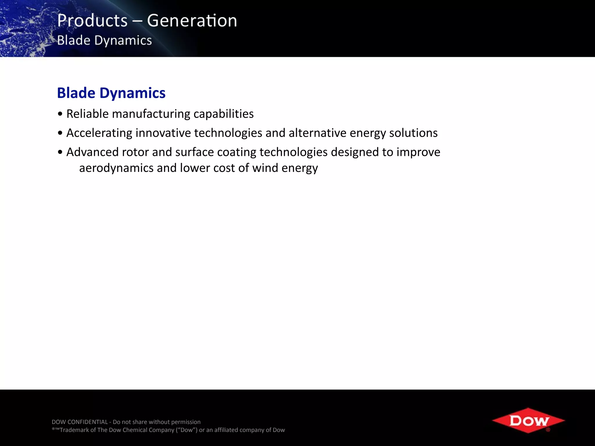 Blade Dynamics
 • Reliable manufacturing capabilities
 • Accelerating innovative technologies and alternative energy solutions
 • Advanced rotor and surface coating technologies designed to improve
     aerodynamics and lower cost of wind energy




DOW CONFIDENTIAL - Do not share without permission
®™Trademark of The Dow Chemical Company (“Dow”) or an affiliated company of Dow   19
 