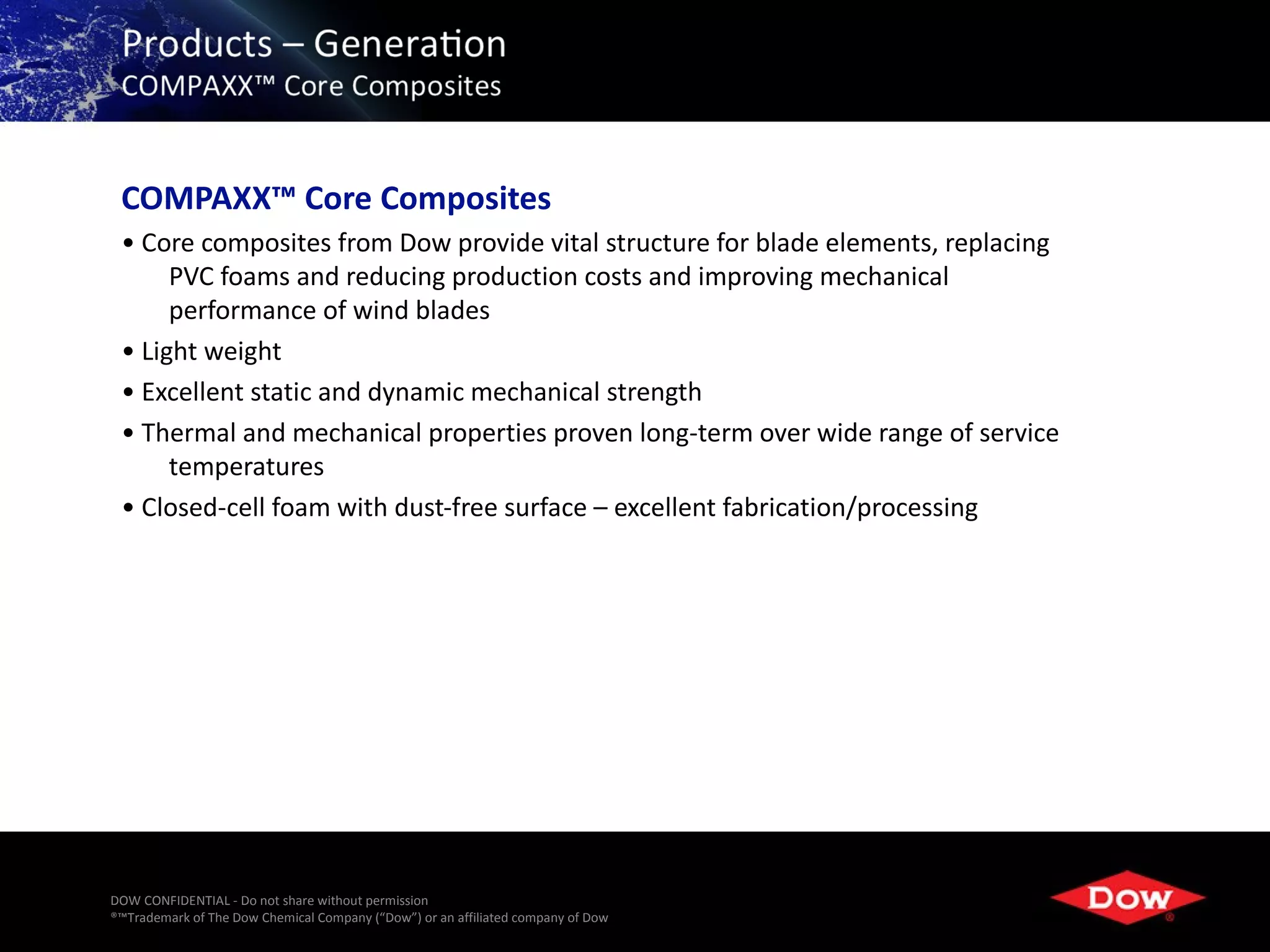 COMPAXX™ Core Composites
 • Core composites from Dow provide vital structure for blade elements, replacing
      PVC foams and reducing production costs and improving mechanical
      performance of wind blades
 • Light weight
 • Excellent static and dynamic mechanical strength
 • Thermal and mechanical properties proven long-term over wide range of service
      temperatures
 • Closed-cell foam with dust-free surface – excellent fabrication/processing




DOW CONFIDENTIAL - Do not share without permission
®™Trademark of The Dow Chemical Company (“Dow”) or an affiliated company of Dow   20
 