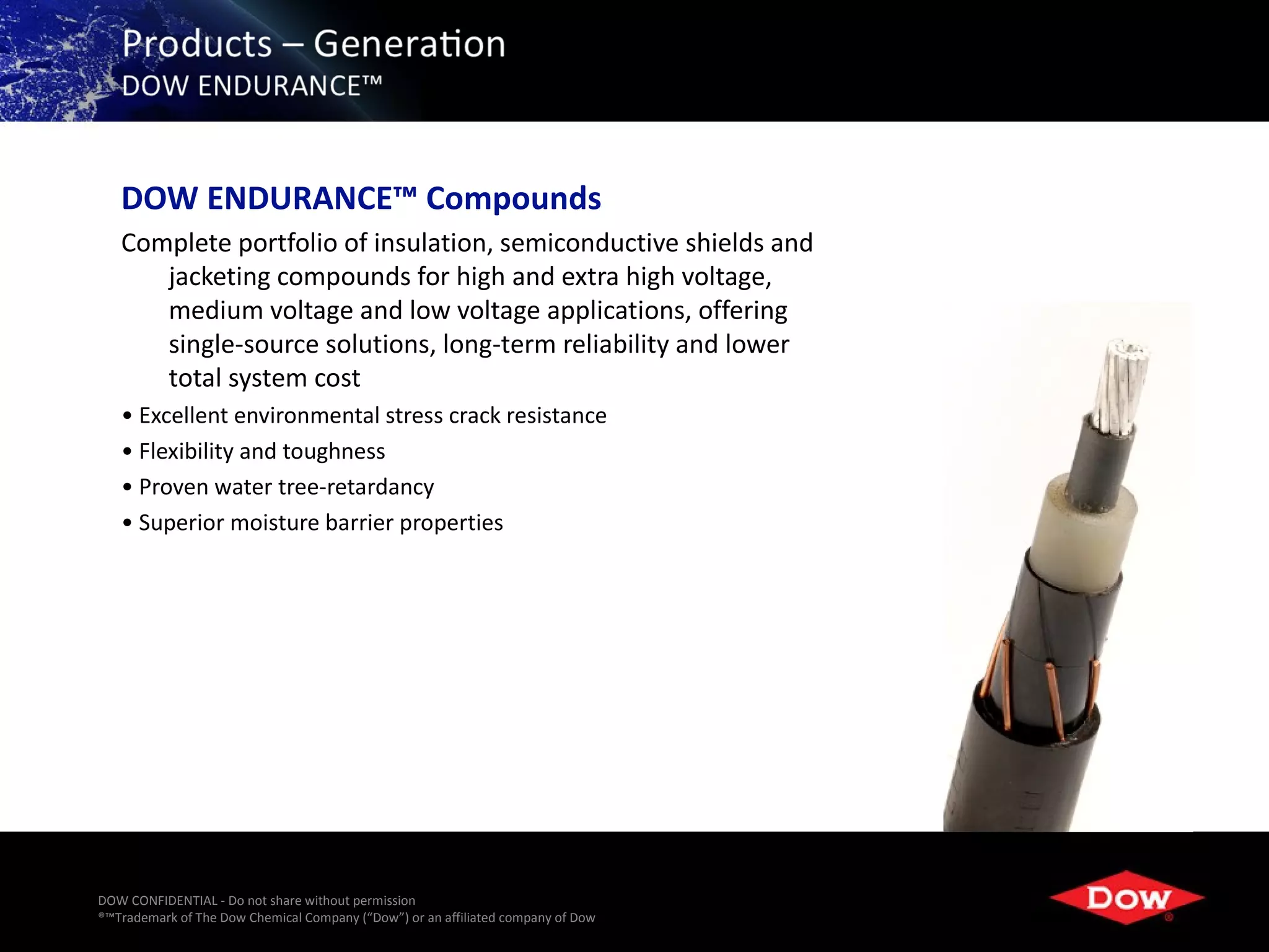 DOW ENDURANCE™ Compounds
   Complete portfolio of insulation, semiconductive shields and
      jacketing compounds for high and extra high voltage,
      medium voltage and low voltage applications, offering
      single-source solutions, long-term reliability and lower
      total system cost
   • Excellent environmental stress crack resistance
   • Flexibility and toughness
   • Proven water tree-retardancy
   • Superior moisture barrier properties




DOW CONFIDENTIAL - Do not share without permission
®™Trademark of The Dow Chemical Company (“Dow”) or an affiliated company of Dow   22
 
