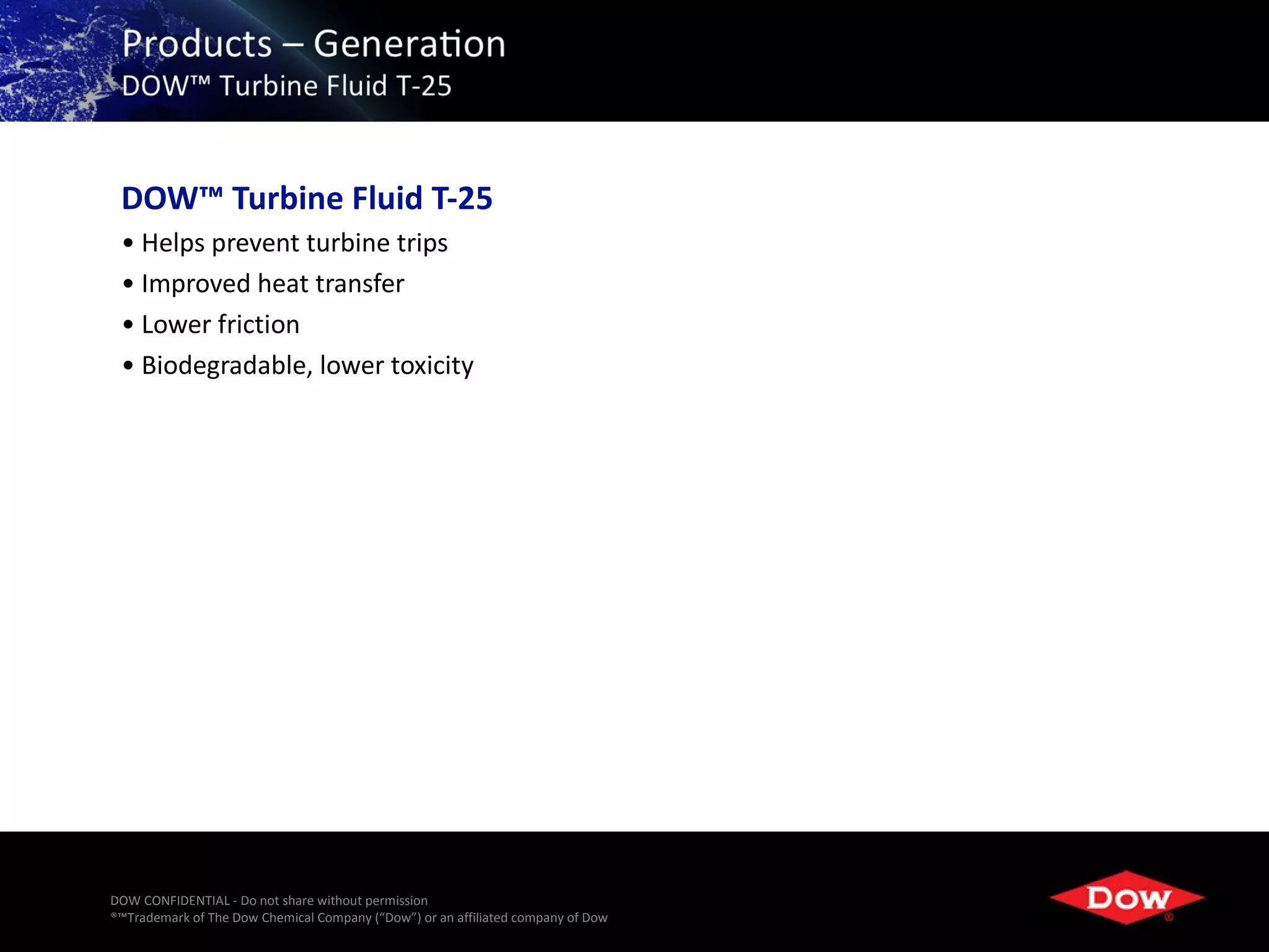 DOW™ Turbine Fluid T-25
 • Helps prevent turbine trips
 • Improved heat transfer
 • Lower friction
 • Biodegradable, lower toxicity




DOW CONFIDENTIAL - Do not share without permission
®™Trademark of The Dow Chemical Company (“Dow”) or an affiliated company of Dow   23
 