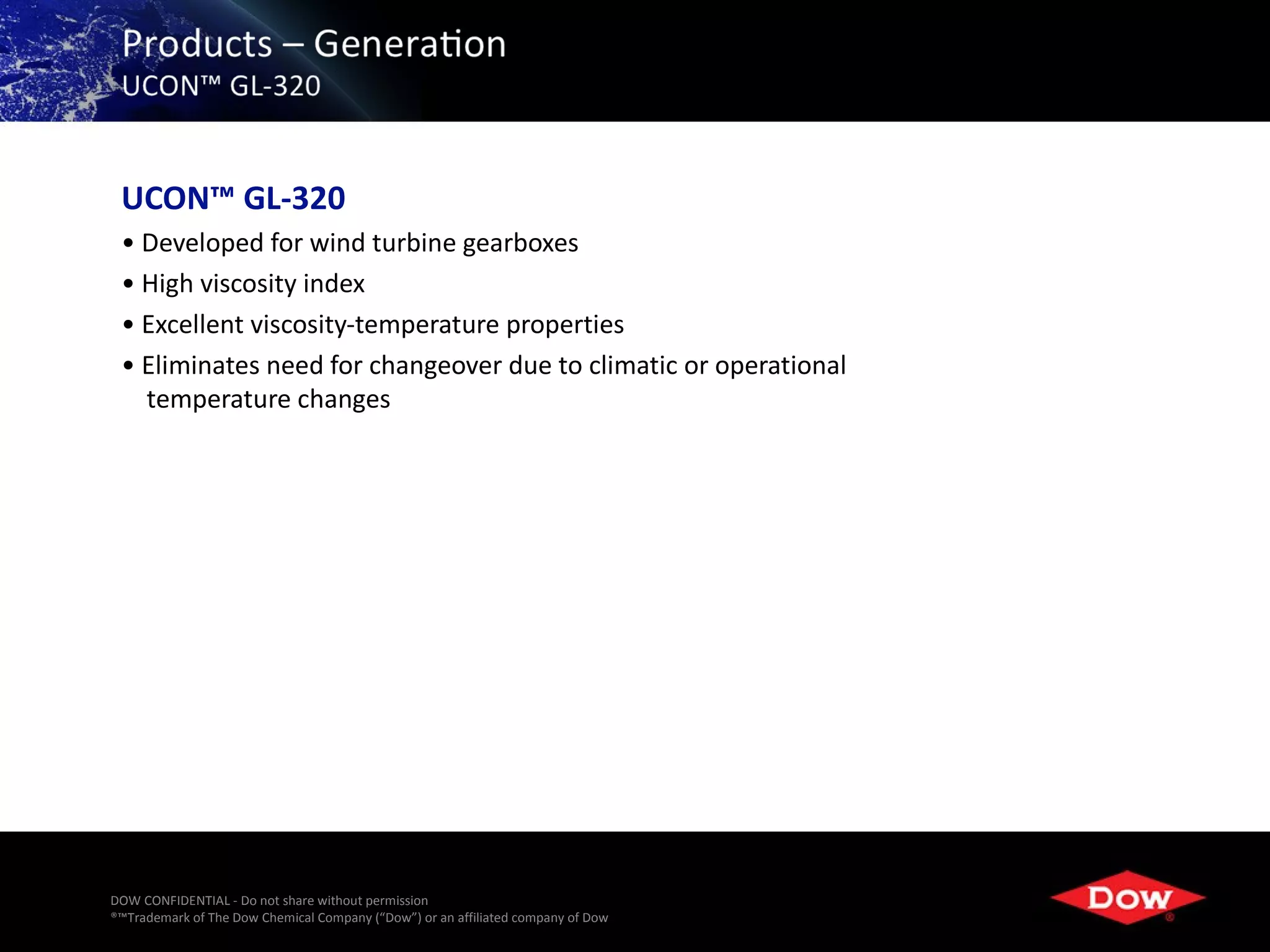 UCON™ GL-320
 • Developed for wind turbine gearboxes
 • High viscosity index
 • Excellent viscosity-temperature properties
 • Eliminates need for changeover due to climatic or operational
   temperature changes




DOW CONFIDENTIAL - Do not share without permission
®™Trademark of The Dow Chemical Company (“Dow”) or an affiliated company of Dow   24
 