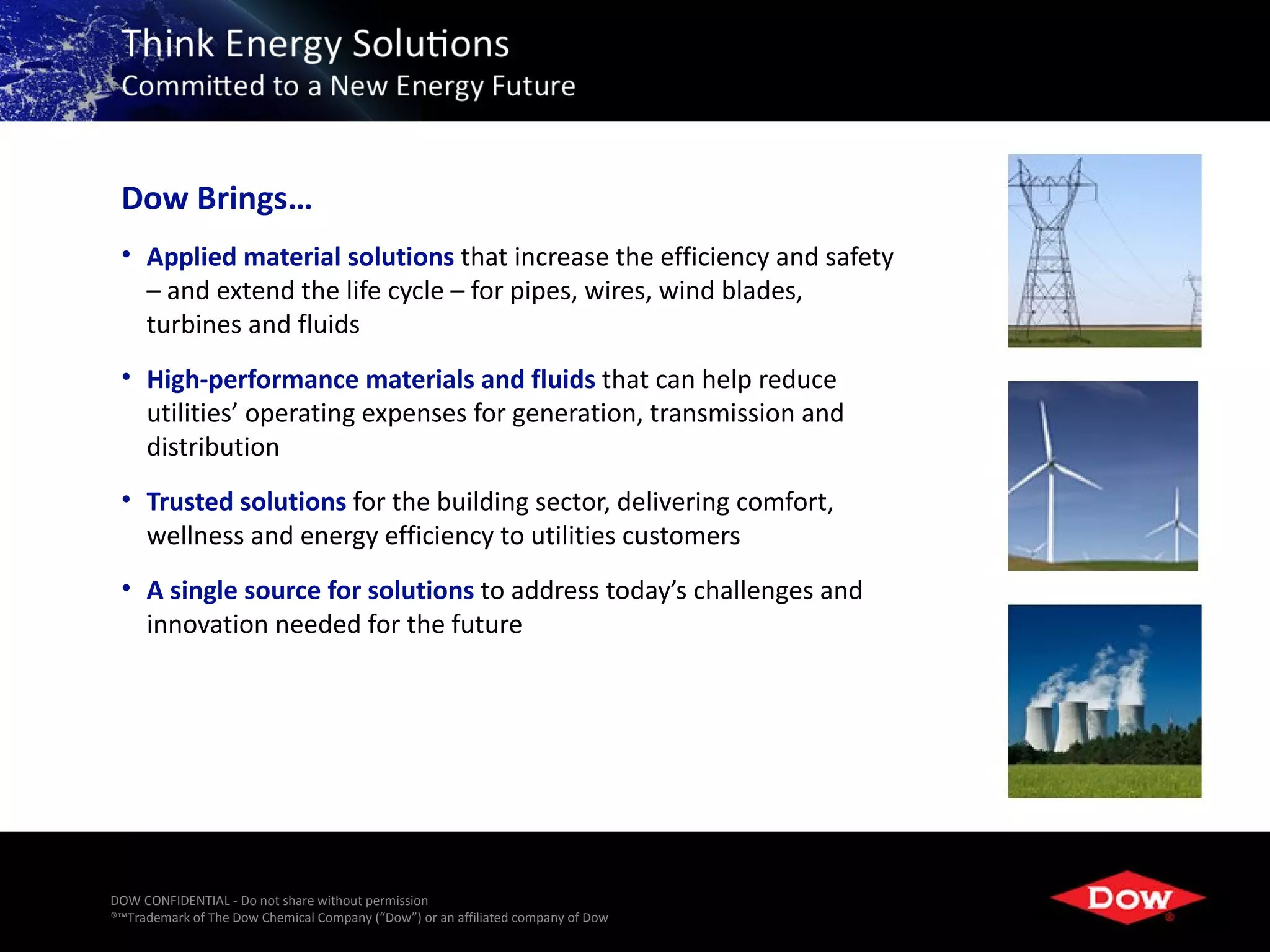 Dow Brings…
 • Applied material solutions that increase the efficiency and safety
   – and extend the life cycle – for pipes, wires, wind blades,
   turbines and fluids
 • High-performance materials and fluids that can help reduce
   utilities’ operating expenses for generation, transmission and
   distribution
 • Trusted solutions for the building sector, delivering comfort,
   wellness and energy efficiency to utilities customers
 • A single source for solutions to address today’s challenges and
   innovation needed for the future




DOW CONFIDENTIAL - Do not share without permission
®™Trademark of The Dow Chemical Company (“Dow”) or an affiliated company of Dow   3
 