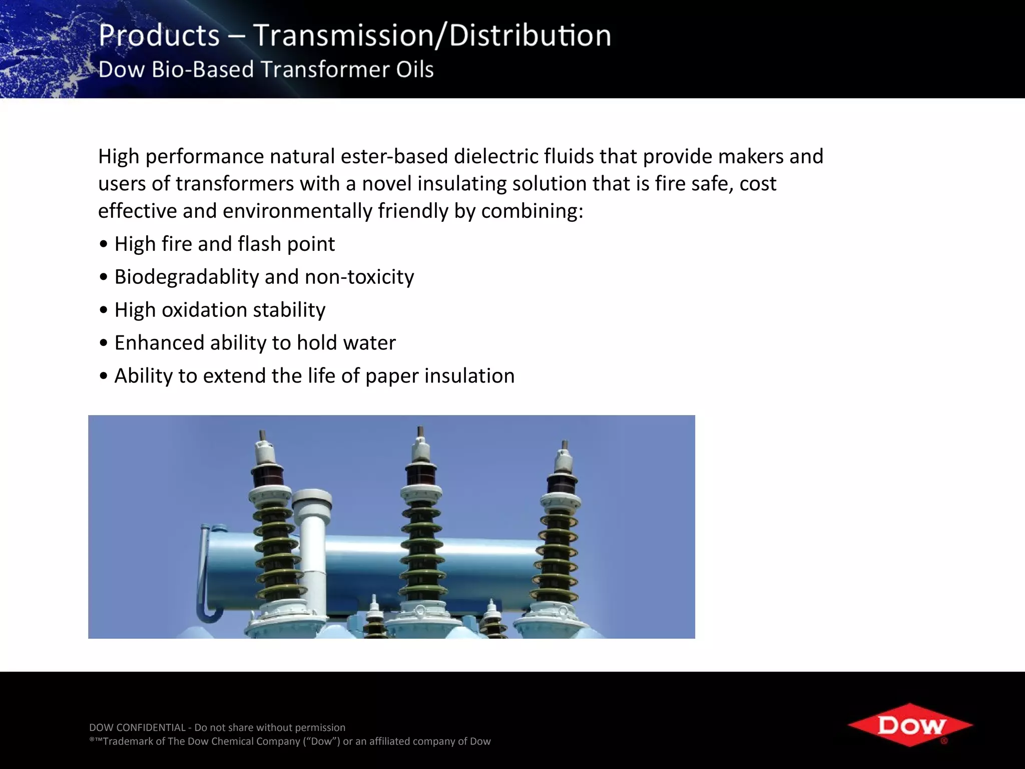 High performance natural ester-based dielectric fluids that provide makers and
 users of transformers with a novel insulating solution that is fire safe, cost
 effective and environmentally friendly by combining:
 • High fire and flash point
 • Biodegradablity and non-toxicity
 • High oxidation stability
 • Enhanced ability to hold water
 • Ability to extend the life of paper insulation




DOW CONFIDENTIAL - Do not share without permission
®™Trademark of The Dow Chemical Company (“Dow”) or an affiliated company of Dow   30
 